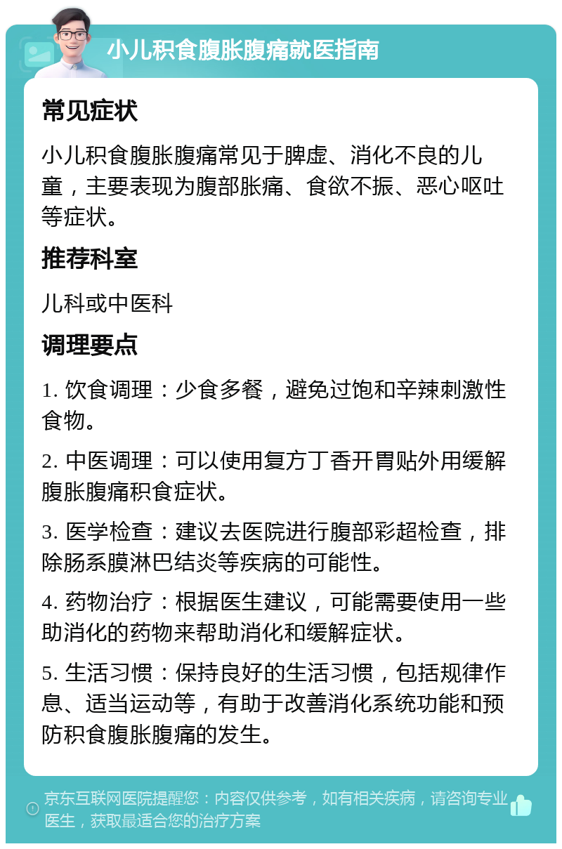 小儿积食腹胀腹痛就医指南 常见症状 小儿积食腹胀腹痛常见于脾虚、消化不良的儿童，主要表现为腹部胀痛、食欲不振、恶心呕吐等症状。 推荐科室 儿科或中医科 调理要点 1. 饮食调理：少食多餐，避免过饱和辛辣刺激性食物。 2. 中医调理：可以使用复方丁香开胃贴外用缓解腹胀腹痛积食症状。 3. 医学检查：建议去医院进行腹部彩超检查，排除肠系膜淋巴结炎等疾病的可能性。 4. 药物治疗：根据医生建议，可能需要使用一些助消化的药物来帮助消化和缓解症状。 5. 生活习惯：保持良好的生活习惯，包括规律作息、适当运动等，有助于改善消化系统功能和预防积食腹胀腹痛的发生。