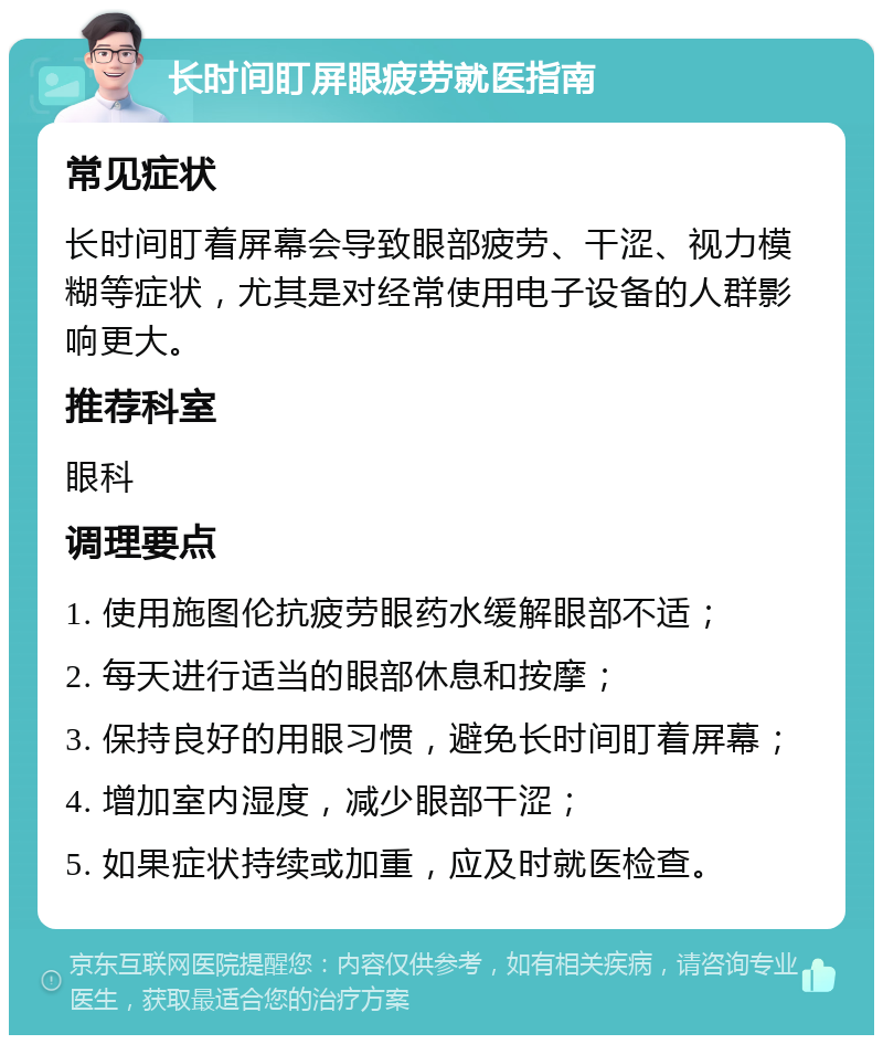 长时间盯屏眼疲劳就医指南 常见症状 长时间盯着屏幕会导致眼部疲劳、干涩、视力模糊等症状，尤其是对经常使用电子设备的人群影响更大。 推荐科室 眼科 调理要点 1. 使用施图伦抗疲劳眼药水缓解眼部不适； 2. 每天进行适当的眼部休息和按摩； 3. 保持良好的用眼习惯，避免长时间盯着屏幕； 4. 增加室内湿度，减少眼部干涩； 5. 如果症状持续或加重，应及时就医检查。