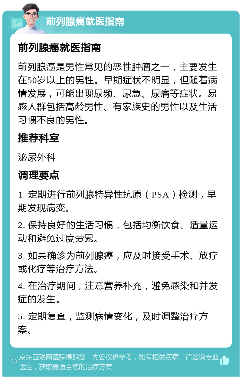 前列腺癌就医指南 前列腺癌就医指南 前列腺癌是男性常见的恶性肿瘤之一，主要发生在50岁以上的男性。早期症状不明显，但随着病情发展，可能出现尿频、尿急、尿痛等症状。易感人群包括高龄男性、有家族史的男性以及生活习惯不良的男性。 推荐科室 泌尿外科 调理要点 1. 定期进行前列腺特异性抗原（PSA）检测，早期发现病变。 2. 保持良好的生活习惯，包括均衡饮食、适量运动和避免过度劳累。 3. 如果确诊为前列腺癌，应及时接受手术、放疗或化疗等治疗方法。 4. 在治疗期间，注意营养补充，避免感染和并发症的发生。 5. 定期复查，监测病情变化，及时调整治疗方案。