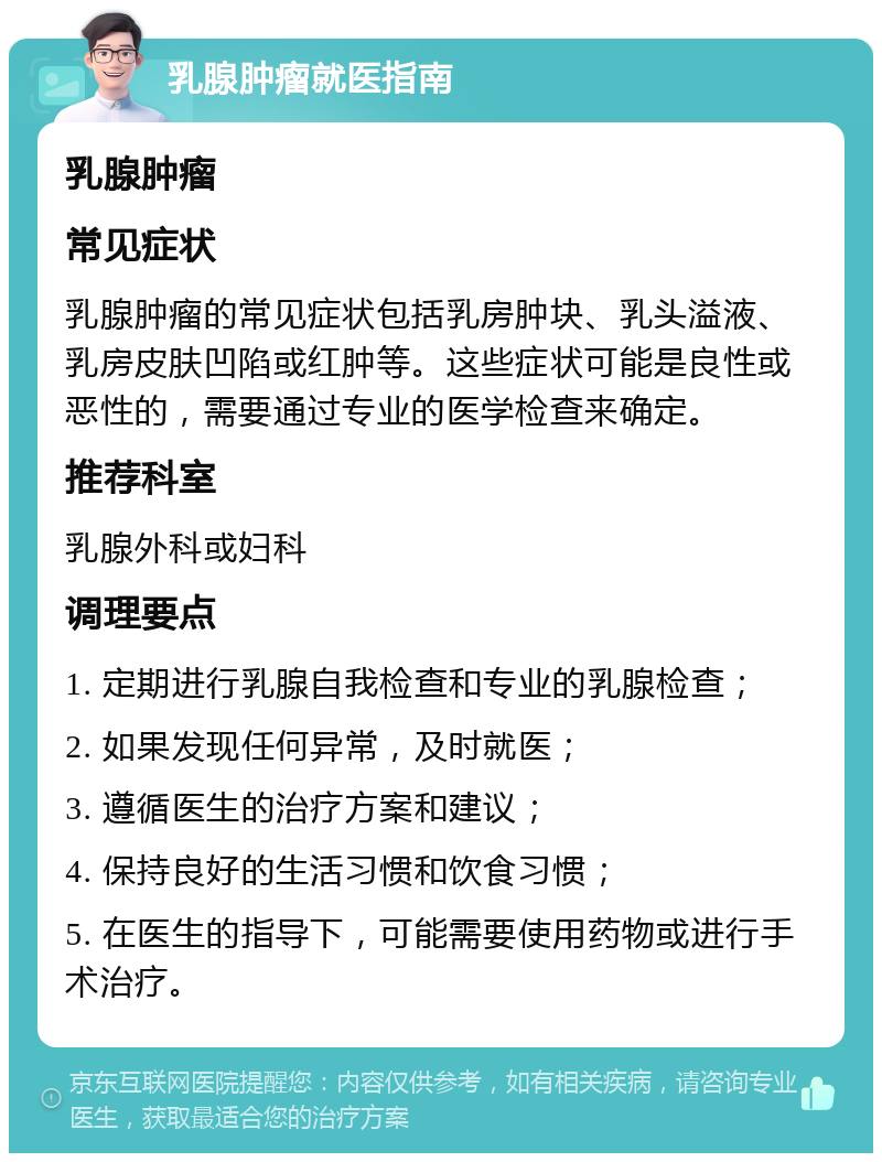 乳腺肿瘤就医指南 乳腺肿瘤 常见症状 乳腺肿瘤的常见症状包括乳房肿块、乳头溢液、乳房皮肤凹陷或红肿等。这些症状可能是良性或恶性的，需要通过专业的医学检查来确定。 推荐科室 乳腺外科或妇科 调理要点 1. 定期进行乳腺自我检查和专业的乳腺检查； 2. 如果发现任何异常，及时就医； 3. 遵循医生的治疗方案和建议； 4. 保持良好的生活习惯和饮食习惯； 5. 在医生的指导下，可能需要使用药物或进行手术治疗。