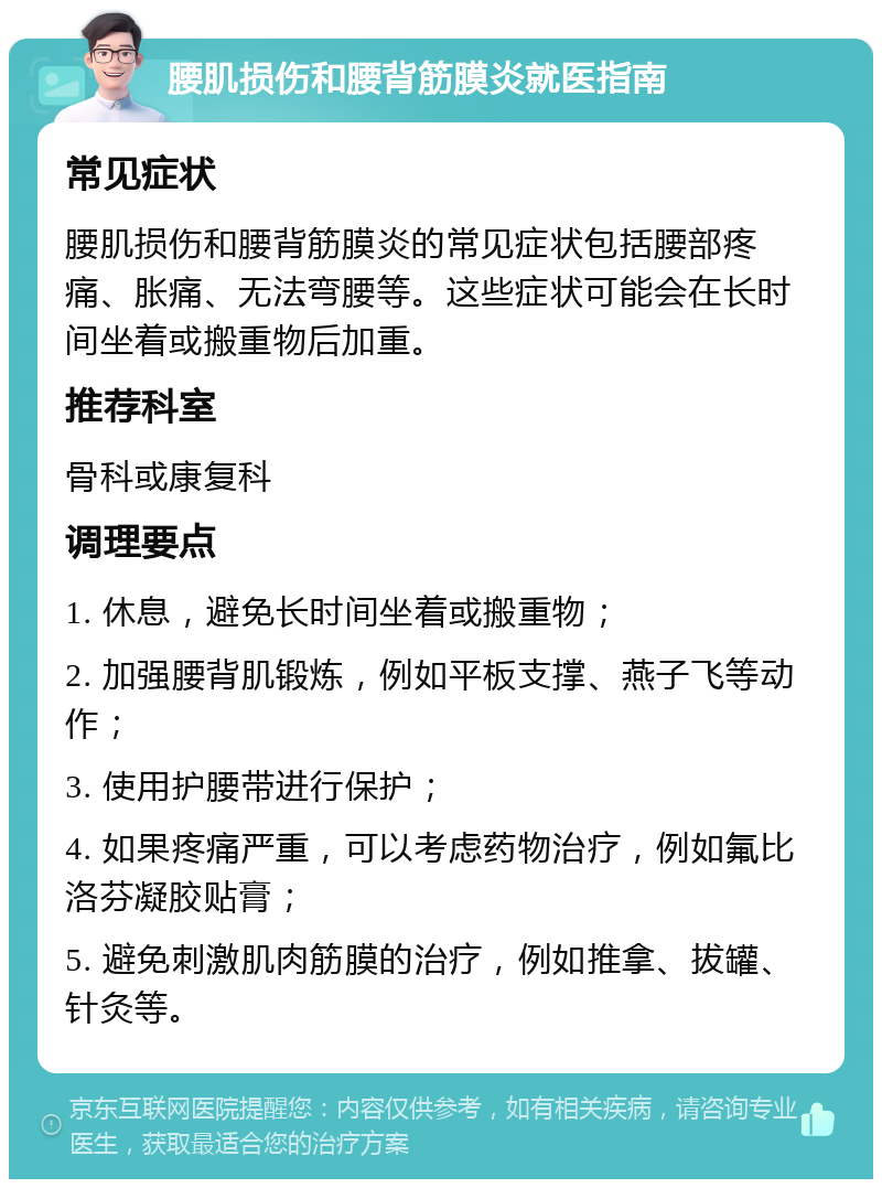 腰肌损伤和腰背筋膜炎就医指南 常见症状 腰肌损伤和腰背筋膜炎的常见症状包括腰部疼痛、胀痛、无法弯腰等。这些症状可能会在长时间坐着或搬重物后加重。 推荐科室 骨科或康复科 调理要点 1. 休息，避免长时间坐着或搬重物； 2. 加强腰背肌锻炼，例如平板支撑、燕子飞等动作； 3. 使用护腰带进行保护； 4. 如果疼痛严重，可以考虑药物治疗，例如氟比洛芬凝胶贴膏； 5. 避免刺激肌肉筋膜的治疗，例如推拿、拔罐、针灸等。