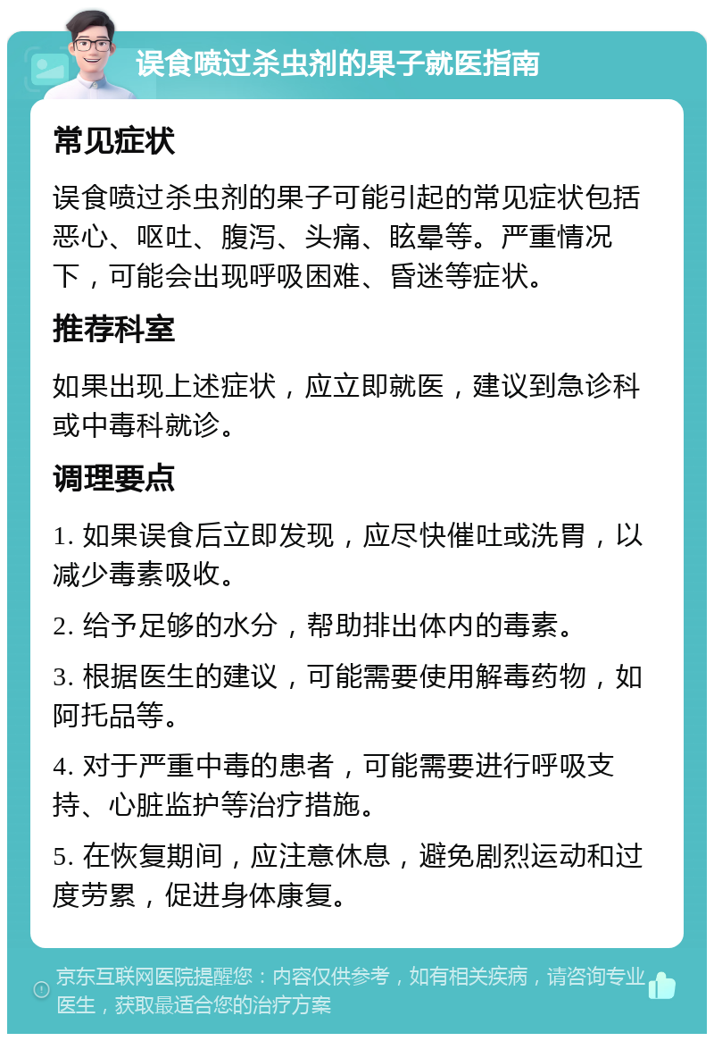 误食喷过杀虫剂的果子就医指南 常见症状 误食喷过杀虫剂的果子可能引起的常见症状包括恶心、呕吐、腹泻、头痛、眩晕等。严重情况下，可能会出现呼吸困难、昏迷等症状。 推荐科室 如果出现上述症状，应立即就医，建议到急诊科或中毒科就诊。 调理要点 1. 如果误食后立即发现，应尽快催吐或洗胃，以减少毒素吸收。 2. 给予足够的水分，帮助排出体内的毒素。 3. 根据医生的建议，可能需要使用解毒药物，如阿托品等。 4. 对于严重中毒的患者，可能需要进行呼吸支持、心脏监护等治疗措施。 5. 在恢复期间，应注意休息，避免剧烈运动和过度劳累，促进身体康复。