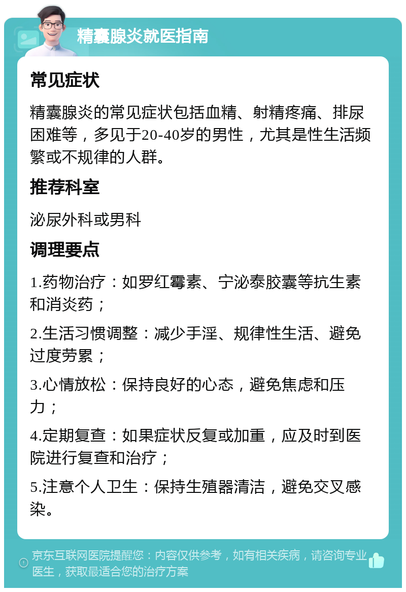 精囊腺炎就医指南 常见症状 精囊腺炎的常见症状包括血精、射精疼痛、排尿困难等，多见于20-40岁的男性，尤其是性生活频繁或不规律的人群。 推荐科室 泌尿外科或男科 调理要点 1.药物治疗：如罗红霉素、宁泌泰胶囊等抗生素和消炎药； 2.生活习惯调整：减少手淫、规律性生活、避免过度劳累； 3.心情放松：保持良好的心态，避免焦虑和压力； 4.定期复查：如果症状反复或加重，应及时到医院进行复查和治疗； 5.注意个人卫生：保持生殖器清洁，避免交叉感染。