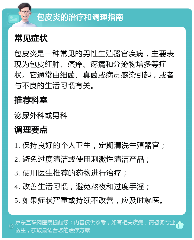 包皮炎的治疗和调理指南 常见症状 包皮炎是一种常见的男性生殖器官疾病，主要表现为包皮红肿、瘙痒、疼痛和分泌物增多等症状。它通常由细菌、真菌或病毒感染引起，或者与不良的生活习惯有关。 推荐科室 泌尿外科或男科 调理要点 1. 保持良好的个人卫生，定期清洗生殖器官； 2. 避免过度清洁或使用刺激性清洁产品； 3. 使用医生推荐的药物进行治疗； 4. 改善生活习惯，避免熬夜和过度手淫； 5. 如果症状严重或持续不改善，应及时就医。