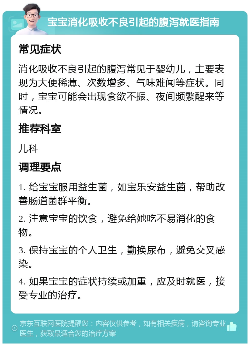 宝宝消化吸收不良引起的腹泻就医指南 常见症状 消化吸收不良引起的腹泻常见于婴幼儿，主要表现为大便稀薄、次数增多、气味难闻等症状。同时，宝宝可能会出现食欲不振、夜间频繁醒来等情况。 推荐科室 儿科 调理要点 1. 给宝宝服用益生菌，如宝乐安益生菌，帮助改善肠道菌群平衡。 2. 注意宝宝的饮食，避免给她吃不易消化的食物。 3. 保持宝宝的个人卫生，勤换尿布，避免交叉感染。 4. 如果宝宝的症状持续或加重，应及时就医，接受专业的治疗。