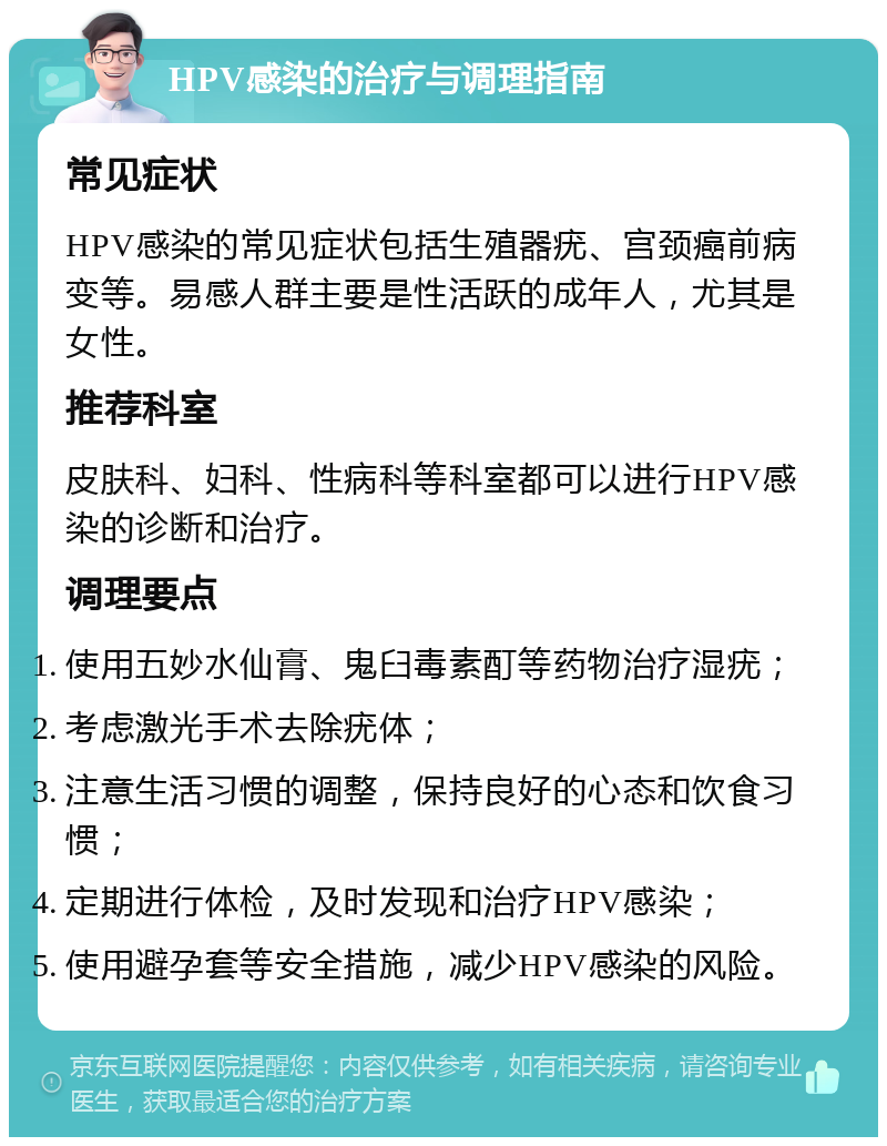 HPV感染的治疗与调理指南 常见症状 HPV感染的常见症状包括生殖器疣、宫颈癌前病变等。易感人群主要是性活跃的成年人，尤其是女性。 推荐科室 皮肤科、妇科、性病科等科室都可以进行HPV感染的诊断和治疗。 调理要点 使用五妙水仙膏、鬼臼毒素酊等药物治疗湿疣； 考虑激光手术去除疣体； 注意生活习惯的调整，保持良好的心态和饮食习惯； 定期进行体检，及时发现和治疗HPV感染； 使用避孕套等安全措施，减少HPV感染的风险。