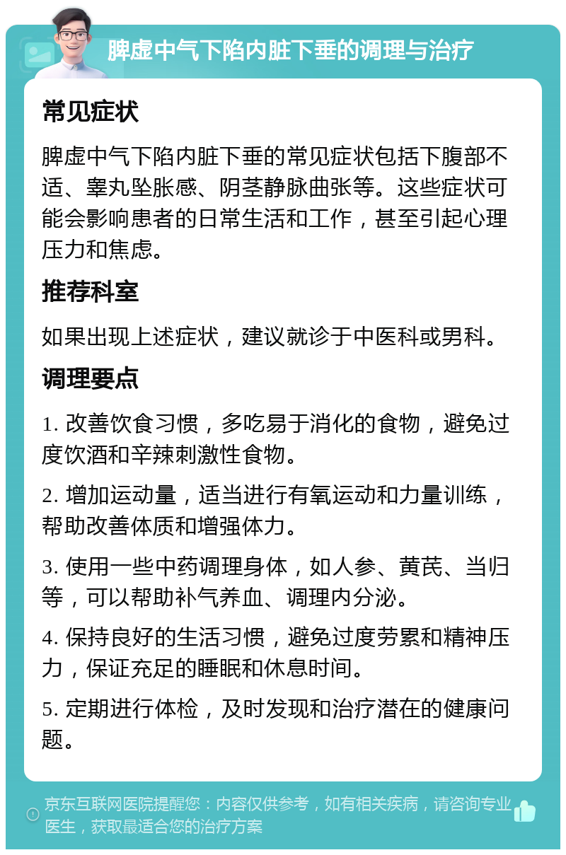 脾虚中气下陷内脏下垂的调理与治疗 常见症状 脾虚中气下陷内脏下垂的常见症状包括下腹部不适、睾丸坠胀感、阴茎静脉曲张等。这些症状可能会影响患者的日常生活和工作，甚至引起心理压力和焦虑。 推荐科室 如果出现上述症状，建议就诊于中医科或男科。 调理要点 1. 改善饮食习惯，多吃易于消化的食物，避免过度饮酒和辛辣刺激性食物。 2. 增加运动量，适当进行有氧运动和力量训练，帮助改善体质和增强体力。 3. 使用一些中药调理身体，如人参、黄芪、当归等，可以帮助补气养血、调理内分泌。 4. 保持良好的生活习惯，避免过度劳累和精神压力，保证充足的睡眠和休息时间。 5. 定期进行体检，及时发现和治疗潜在的健康问题。