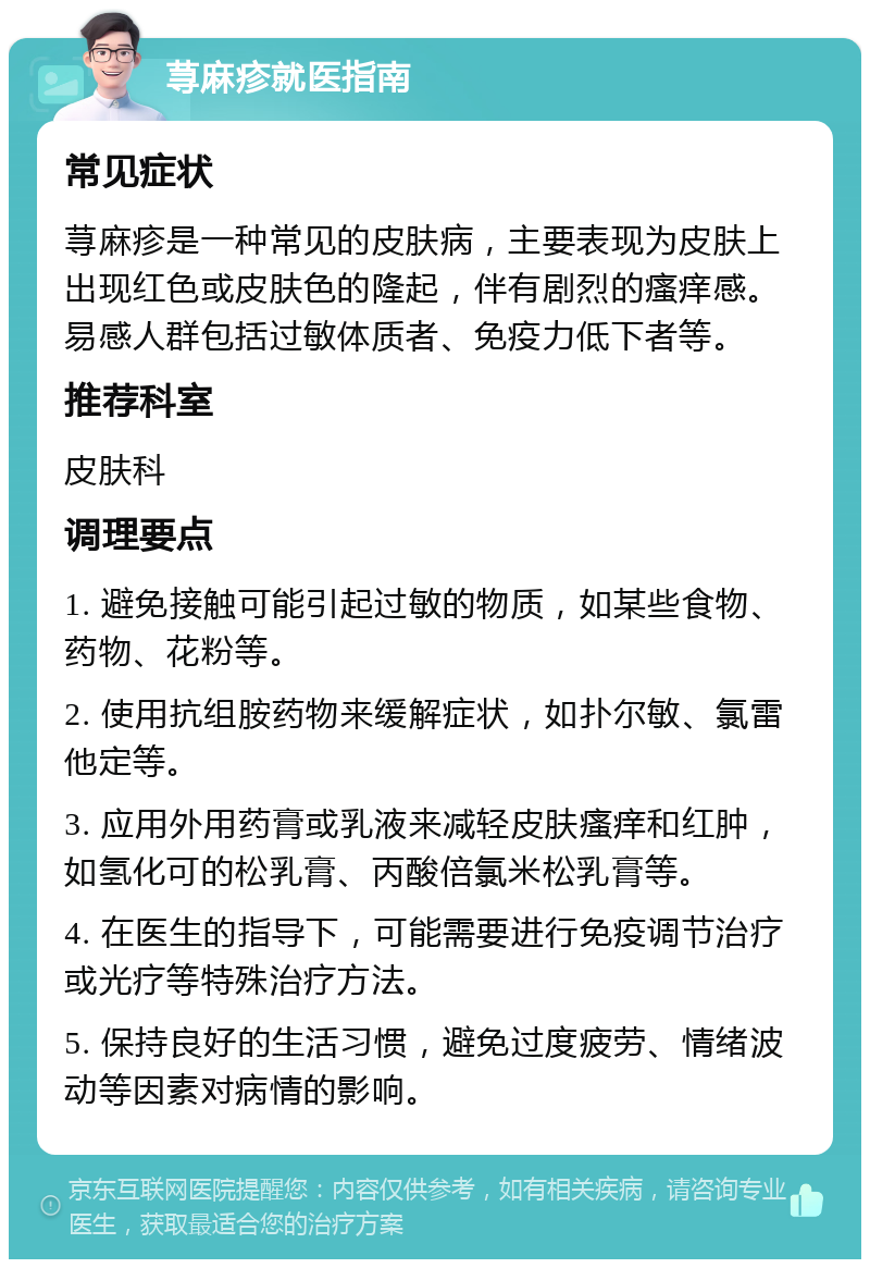 荨麻疹就医指南 常见症状 荨麻疹是一种常见的皮肤病，主要表现为皮肤上出现红色或皮肤色的隆起，伴有剧烈的瘙痒感。易感人群包括过敏体质者、免疫力低下者等。 推荐科室 皮肤科 调理要点 1. 避免接触可能引起过敏的物质，如某些食物、药物、花粉等。 2. 使用抗组胺药物来缓解症状，如扑尔敏、氯雷他定等。 3. 应用外用药膏或乳液来减轻皮肤瘙痒和红肿，如氢化可的松乳膏、丙酸倍氯米松乳膏等。 4. 在医生的指导下，可能需要进行免疫调节治疗或光疗等特殊治疗方法。 5. 保持良好的生活习惯，避免过度疲劳、情绪波动等因素对病情的影响。