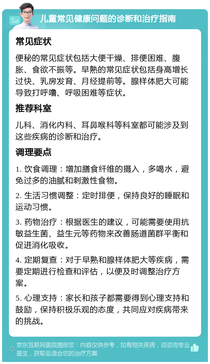 儿童常见健康问题的诊断和治疗指南 常见症状 便秘的常见症状包括大便干燥、排便困难、腹胀、食欲不振等。早熟的常见症状包括身高增长过快、乳房发育、月经提前等。腺样体肥大可能导致打呼噜、呼吸困难等症状。 推荐科室 儿科、消化内科、耳鼻喉科等科室都可能涉及到这些疾病的诊断和治疗。 调理要点 1. 饮食调理：增加膳食纤维的摄入，多喝水，避免过多的油腻和刺激性食物。 2. 生活习惯调整：定时排便，保持良好的睡眠和运动习惯。 3. 药物治疗：根据医生的建议，可能需要使用抗敏益生菌、益生元等药物来改善肠道菌群平衡和促进消化吸收。 4. 定期复查：对于早熟和腺样体肥大等疾病，需要定期进行检查和评估，以便及时调整治疗方案。 5. 心理支持：家长和孩子都需要得到心理支持和鼓励，保持积极乐观的态度，共同应对疾病带来的挑战。