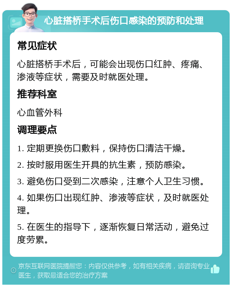 心脏搭桥手术后伤口感染的预防和处理 常见症状 心脏搭桥手术后，可能会出现伤口红肿、疼痛、渗液等症状，需要及时就医处理。 推荐科室 心血管外科 调理要点 1. 定期更换伤口敷料，保持伤口清洁干燥。 2. 按时服用医生开具的抗生素，预防感染。 3. 避免伤口受到二次感染，注意个人卫生习惯。 4. 如果伤口出现红肿、渗液等症状，及时就医处理。 5. 在医生的指导下，逐渐恢复日常活动，避免过度劳累。