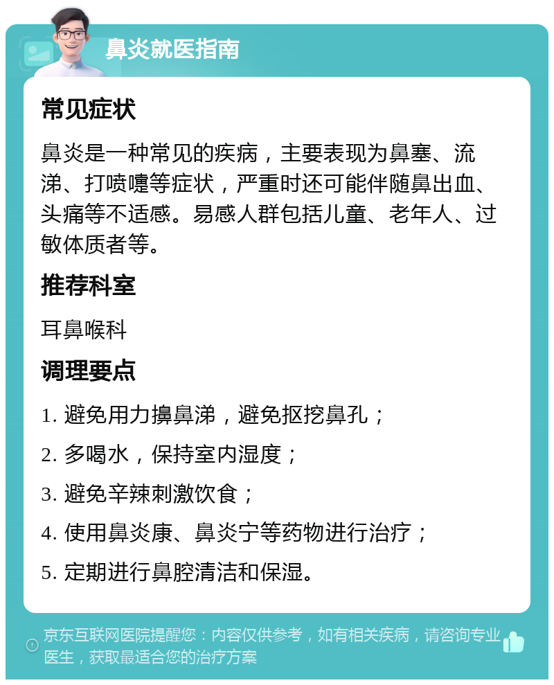 鼻炎就医指南 常见症状 鼻炎是一种常见的疾病，主要表现为鼻塞、流涕、打喷嚏等症状，严重时还可能伴随鼻出血、头痛等不适感。易感人群包括儿童、老年人、过敏体质者等。 推荐科室 耳鼻喉科 调理要点 1. 避免用力擤鼻涕，避免抠挖鼻孔； 2. 多喝水，保持室内湿度； 3. 避免辛辣刺激饮食； 4. 使用鼻炎康、鼻炎宁等药物进行治疗； 5. 定期进行鼻腔清洁和保湿。