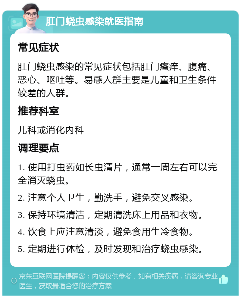 肛门蛲虫感染就医指南 常见症状 肛门蛲虫感染的常见症状包括肛门瘙痒、腹痛、恶心、呕吐等。易感人群主要是儿童和卫生条件较差的人群。 推荐科室 儿科或消化内科 调理要点 1. 使用打虫药如长虫清片，通常一周左右可以完全消灭蛲虫。 2. 注意个人卫生，勤洗手，避免交叉感染。 3. 保持环境清洁，定期清洗床上用品和衣物。 4. 饮食上应注意清淡，避免食用生冷食物。 5. 定期进行体检，及时发现和治疗蛲虫感染。