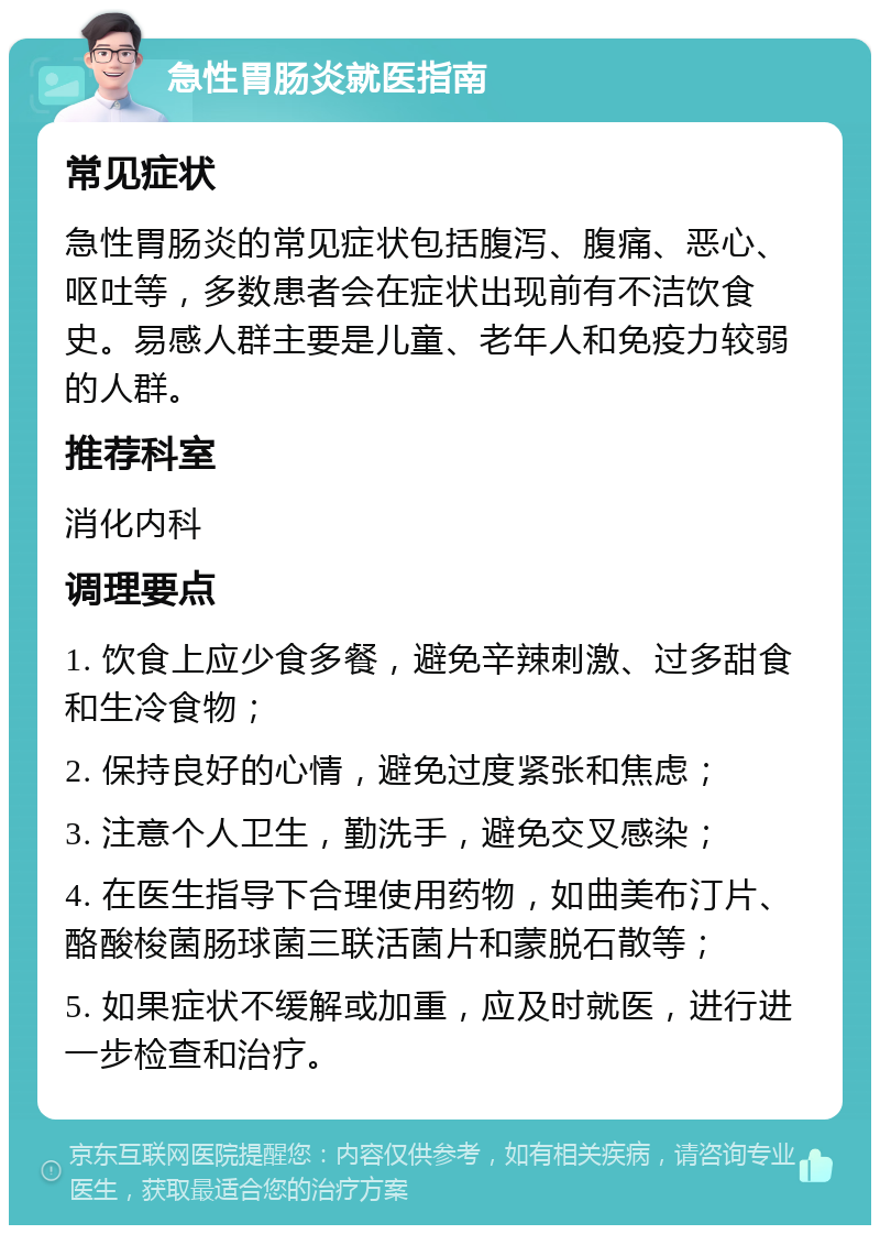 急性胃肠炎就医指南 常见症状 急性胃肠炎的常见症状包括腹泻、腹痛、恶心、呕吐等，多数患者会在症状出现前有不洁饮食史。易感人群主要是儿童、老年人和免疫力较弱的人群。 推荐科室 消化内科 调理要点 1. 饮食上应少食多餐，避免辛辣刺激、过多甜食和生冷食物； 2. 保持良好的心情，避免过度紧张和焦虑； 3. 注意个人卫生，勤洗手，避免交叉感染； 4. 在医生指导下合理使用药物，如曲美布汀片、酪酸梭菌肠球菌三联活菌片和蒙脱石散等； 5. 如果症状不缓解或加重，应及时就医，进行进一步检查和治疗。