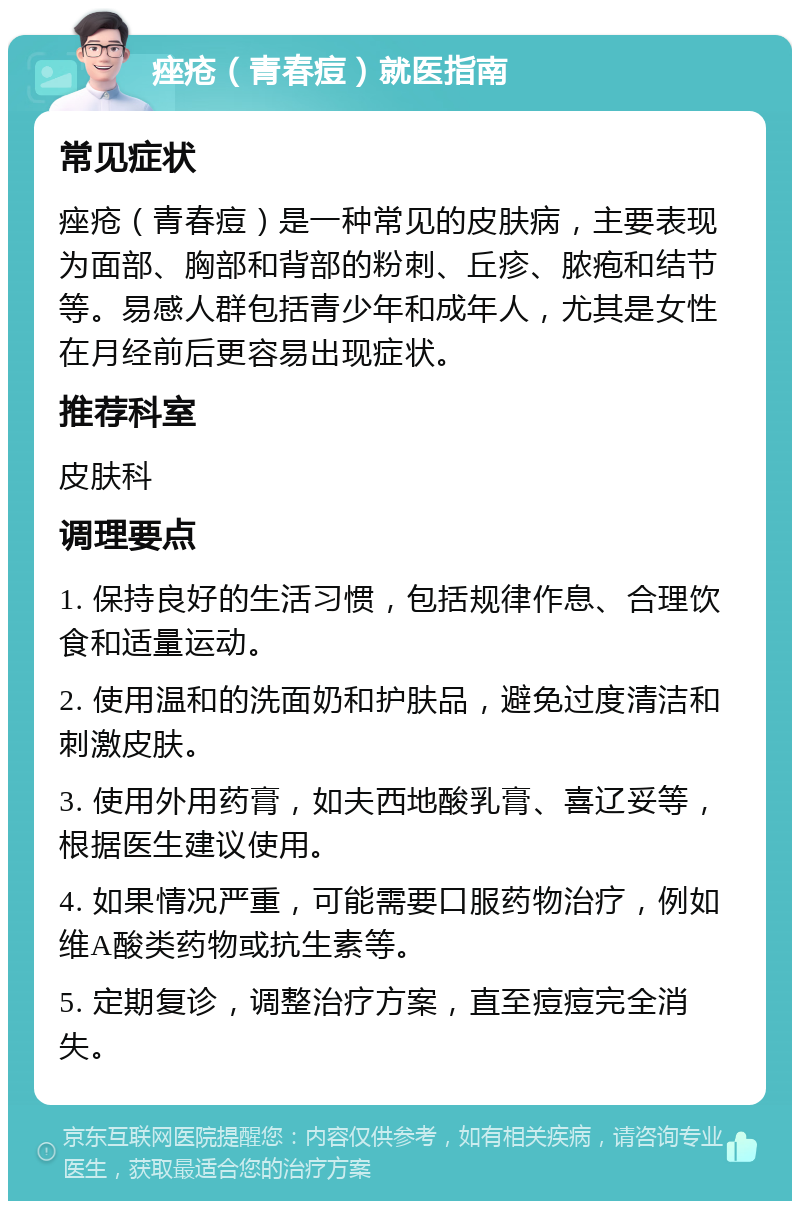 痤疮（青春痘）就医指南 常见症状 痤疮（青春痘）是一种常见的皮肤病，主要表现为面部、胸部和背部的粉刺、丘疹、脓疱和结节等。易感人群包括青少年和成年人，尤其是女性在月经前后更容易出现症状。 推荐科室 皮肤科 调理要点 1. 保持良好的生活习惯，包括规律作息、合理饮食和适量运动。 2. 使用温和的洗面奶和护肤品，避免过度清洁和刺激皮肤。 3. 使用外用药膏，如夫西地酸乳膏、喜辽妥等，根据医生建议使用。 4. 如果情况严重，可能需要口服药物治疗，例如维A酸类药物或抗生素等。 5. 定期复诊，调整治疗方案，直至痘痘完全消失。