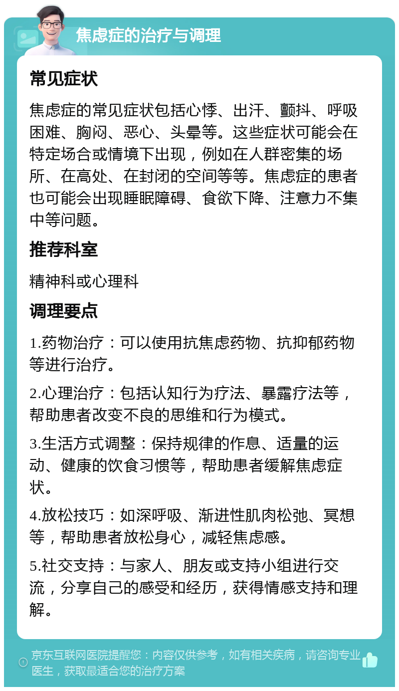 焦虑症的治疗与调理 常见症状 焦虑症的常见症状包括心悸、出汗、颤抖、呼吸困难、胸闷、恶心、头晕等。这些症状可能会在特定场合或情境下出现，例如在人群密集的场所、在高处、在封闭的空间等等。焦虑症的患者也可能会出现睡眠障碍、食欲下降、注意力不集中等问题。 推荐科室 精神科或心理科 调理要点 1.药物治疗：可以使用抗焦虑药物、抗抑郁药物等进行治疗。 2.心理治疗：包括认知行为疗法、暴露疗法等，帮助患者改变不良的思维和行为模式。 3.生活方式调整：保持规律的作息、适量的运动、健康的饮食习惯等，帮助患者缓解焦虑症状。 4.放松技巧：如深呼吸、渐进性肌肉松弛、冥想等，帮助患者放松身心，减轻焦虑感。 5.社交支持：与家人、朋友或支持小组进行交流，分享自己的感受和经历，获得情感支持和理解。