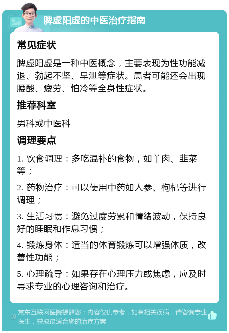 脾虚阳虚的中医治疗指南 常见症状 脾虚阳虚是一种中医概念，主要表现为性功能减退、勃起不坚、早泄等症状。患者可能还会出现腰酸、疲劳、怕冷等全身性症状。 推荐科室 男科或中医科 调理要点 1. 饮食调理：多吃温补的食物，如羊肉、韭菜等； 2. 药物治疗：可以使用中药如人参、枸杞等进行调理； 3. 生活习惯：避免过度劳累和情绪波动，保持良好的睡眠和作息习惯； 4. 锻炼身体：适当的体育锻炼可以增强体质，改善性功能； 5. 心理疏导：如果存在心理压力或焦虑，应及时寻求专业的心理咨询和治疗。