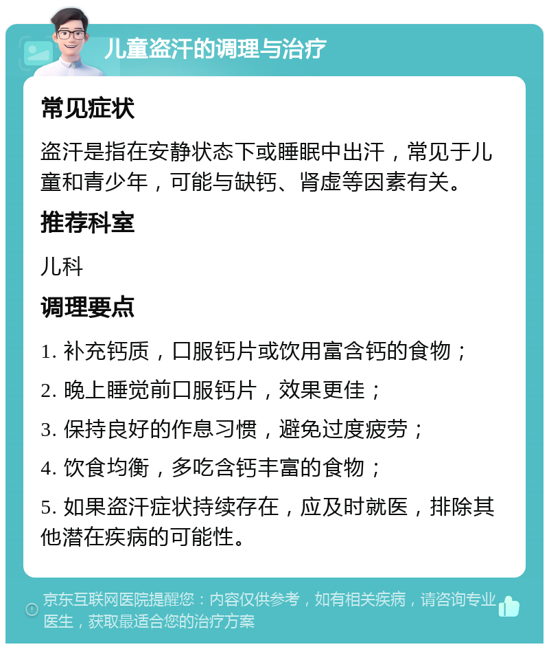 儿童盗汗的调理与治疗 常见症状 盗汗是指在安静状态下或睡眠中出汗，常见于儿童和青少年，可能与缺钙、肾虚等因素有关。 推荐科室 儿科 调理要点 1. 补充钙质，口服钙片或饮用富含钙的食物； 2. 晚上睡觉前口服钙片，效果更佳； 3. 保持良好的作息习惯，避免过度疲劳； 4. 饮食均衡，多吃含钙丰富的食物； 5. 如果盗汗症状持续存在，应及时就医，排除其他潜在疾病的可能性。