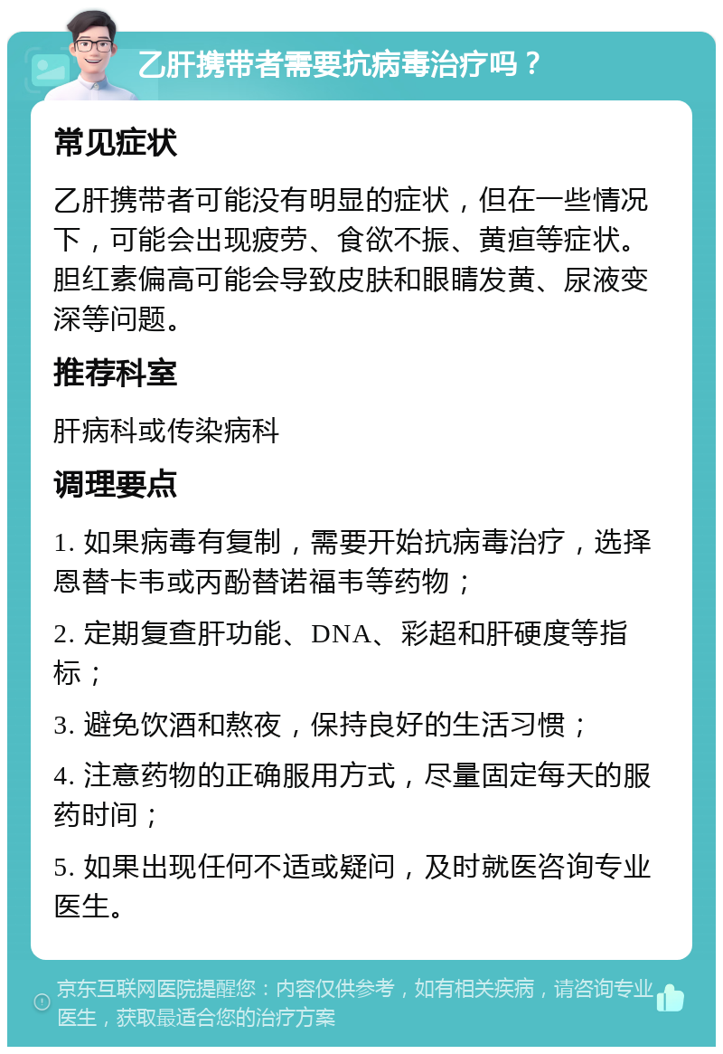 乙肝携带者需要抗病毒治疗吗？ 常见症状 乙肝携带者可能没有明显的症状，但在一些情况下，可能会出现疲劳、食欲不振、黄疸等症状。胆红素偏高可能会导致皮肤和眼睛发黄、尿液变深等问题。 推荐科室 肝病科或传染病科 调理要点 1. 如果病毒有复制，需要开始抗病毒治疗，选择恩替卡韦或丙酚替诺福韦等药物； 2. 定期复查肝功能、DNA、彩超和肝硬度等指标； 3. 避免饮酒和熬夜，保持良好的生活习惯； 4. 注意药物的正确服用方式，尽量固定每天的服药时间； 5. 如果出现任何不适或疑问，及时就医咨询专业医生。