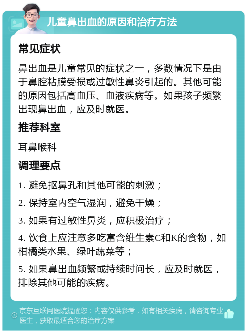 儿童鼻出血的原因和治疗方法 常见症状 鼻出血是儿童常见的症状之一，多数情况下是由于鼻腔粘膜受损或过敏性鼻炎引起的。其他可能的原因包括高血压、血液疾病等。如果孩子频繁出现鼻出血，应及时就医。 推荐科室 耳鼻喉科 调理要点 1. 避免抠鼻孔和其他可能的刺激； 2. 保持室内空气湿润，避免干燥； 3. 如果有过敏性鼻炎，应积极治疗； 4. 饮食上应注意多吃富含维生素C和K的食物，如柑橘类水果、绿叶蔬菜等； 5. 如果鼻出血频繁或持续时间长，应及时就医，排除其他可能的疾病。