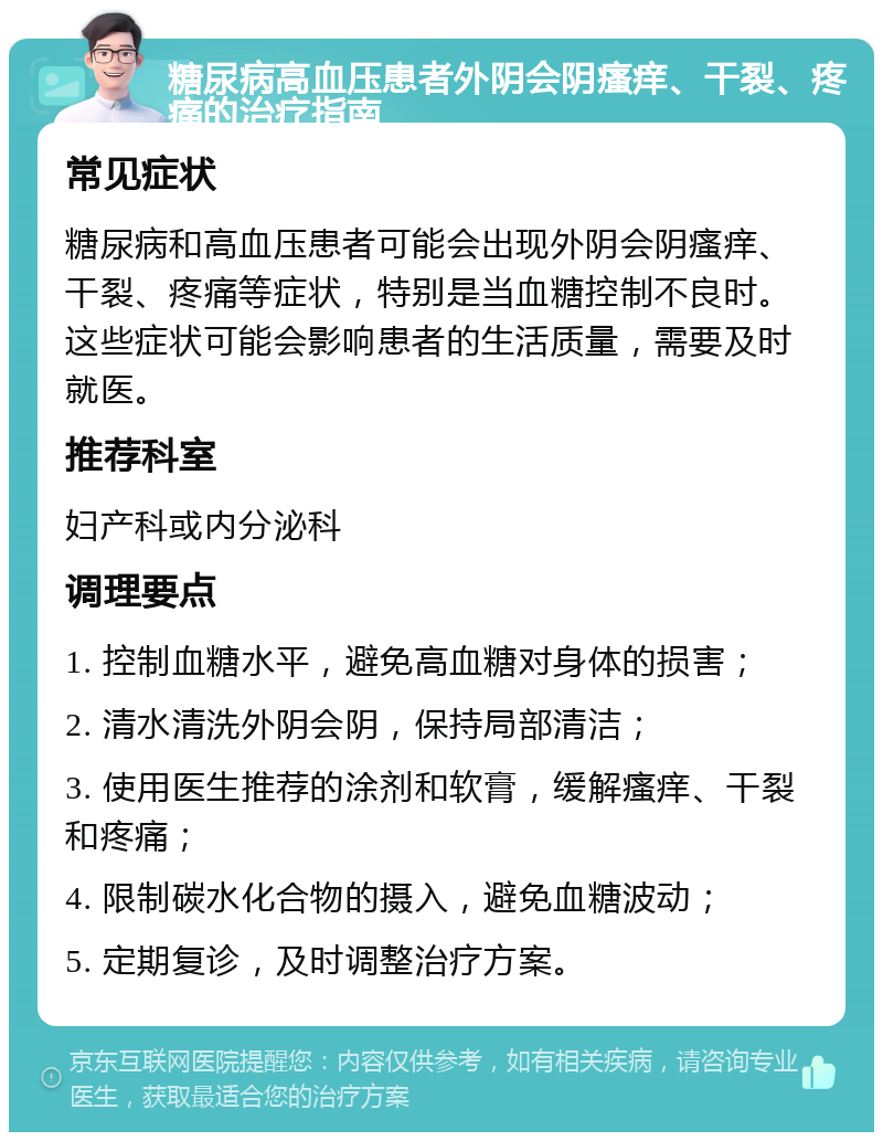 糖尿病高血压患者外阴会阴瘙痒、干裂、疼痛的治疗指南 常见症状 糖尿病和高血压患者可能会出现外阴会阴瘙痒、干裂、疼痛等症状，特别是当血糖控制不良时。这些症状可能会影响患者的生活质量，需要及时就医。 推荐科室 妇产科或内分泌科 调理要点 1. 控制血糖水平，避免高血糖对身体的损害； 2. 清水清洗外阴会阴，保持局部清洁； 3. 使用医生推荐的涂剂和软膏，缓解瘙痒、干裂和疼痛； 4. 限制碳水化合物的摄入，避免血糖波动； 5. 定期复诊，及时调整治疗方案。