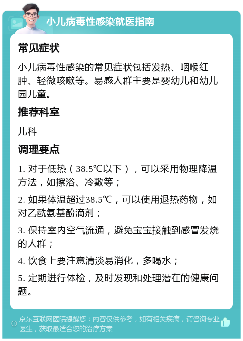 小儿病毒性感染就医指南 常见症状 小儿病毒性感染的常见症状包括发热、咽喉红肿、轻微咳嗽等。易感人群主要是婴幼儿和幼儿园儿童。 推荐科室 儿科 调理要点 1. 对于低热（38.5℃以下），可以采用物理降温方法，如擦浴、冷敷等； 2. 如果体温超过38.5℃，可以使用退热药物，如对乙酰氨基酚滴剂； 3. 保持室内空气流通，避免宝宝接触到感冒发烧的人群； 4. 饮食上要注意清淡易消化，多喝水； 5. 定期进行体检，及时发现和处理潜在的健康问题。