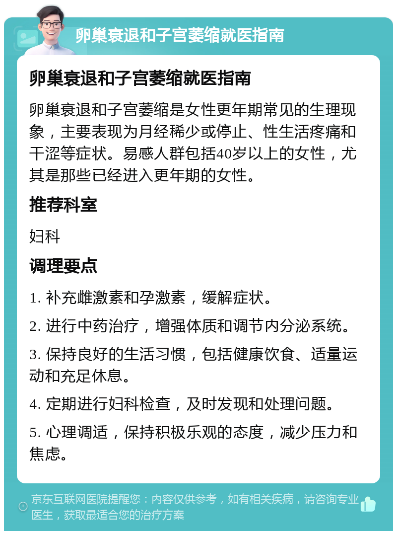 卵巢衰退和子宫萎缩就医指南 卵巢衰退和子宫萎缩就医指南 卵巢衰退和子宫萎缩是女性更年期常见的生理现象，主要表现为月经稀少或停止、性生活疼痛和干涩等症状。易感人群包括40岁以上的女性，尤其是那些已经进入更年期的女性。 推荐科室 妇科 调理要点 1. 补充雌激素和孕激素，缓解症状。 2. 进行中药治疗，增强体质和调节内分泌系统。 3. 保持良好的生活习惯，包括健康饮食、适量运动和充足休息。 4. 定期进行妇科检查，及时发现和处理问题。 5. 心理调适，保持积极乐观的态度，减少压力和焦虑。