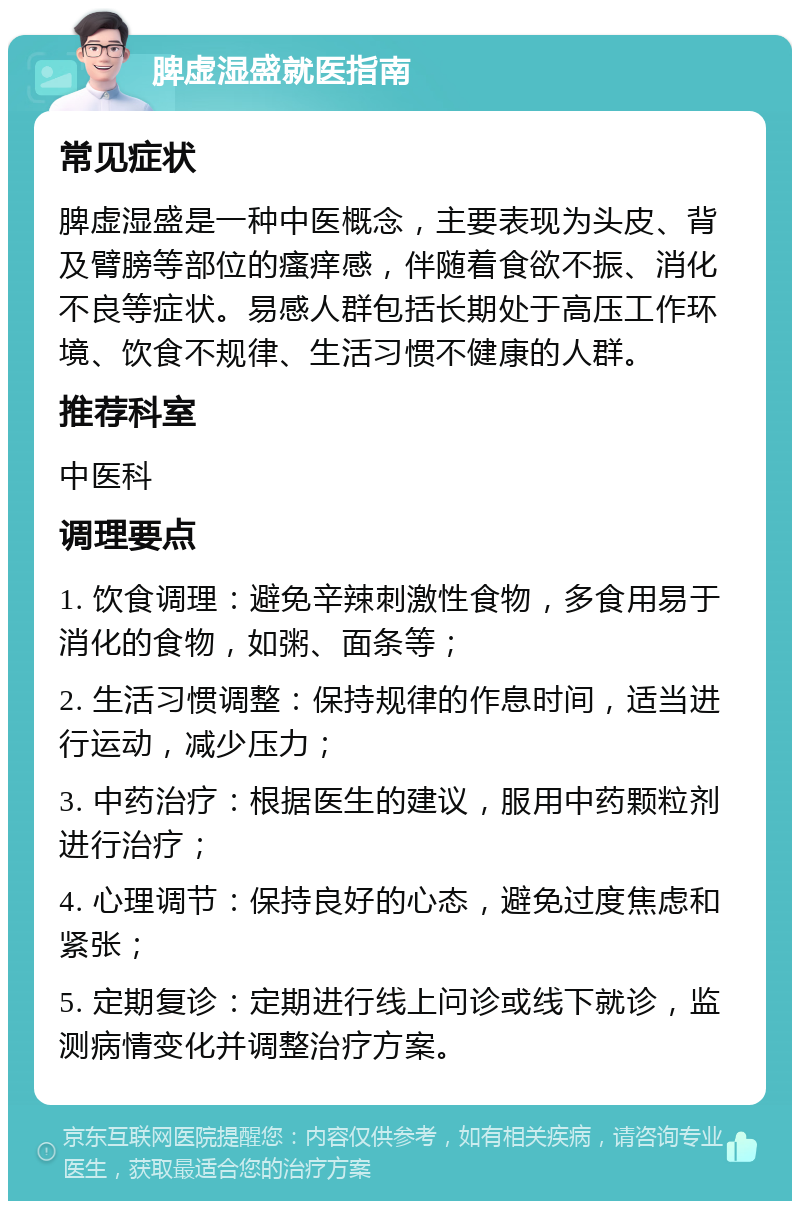 脾虚湿盛就医指南 常见症状 脾虚湿盛是一种中医概念，主要表现为头皮、背及臂膀等部位的瘙痒感，伴随着食欲不振、消化不良等症状。易感人群包括长期处于高压工作环境、饮食不规律、生活习惯不健康的人群。 推荐科室 中医科 调理要点 1. 饮食调理：避免辛辣刺激性食物，多食用易于消化的食物，如粥、面条等； 2. 生活习惯调整：保持规律的作息时间，适当进行运动，减少压力； 3. 中药治疗：根据医生的建议，服用中药颗粒剂进行治疗； 4. 心理调节：保持良好的心态，避免过度焦虑和紧张； 5. 定期复诊：定期进行线上问诊或线下就诊，监测病情变化并调整治疗方案。