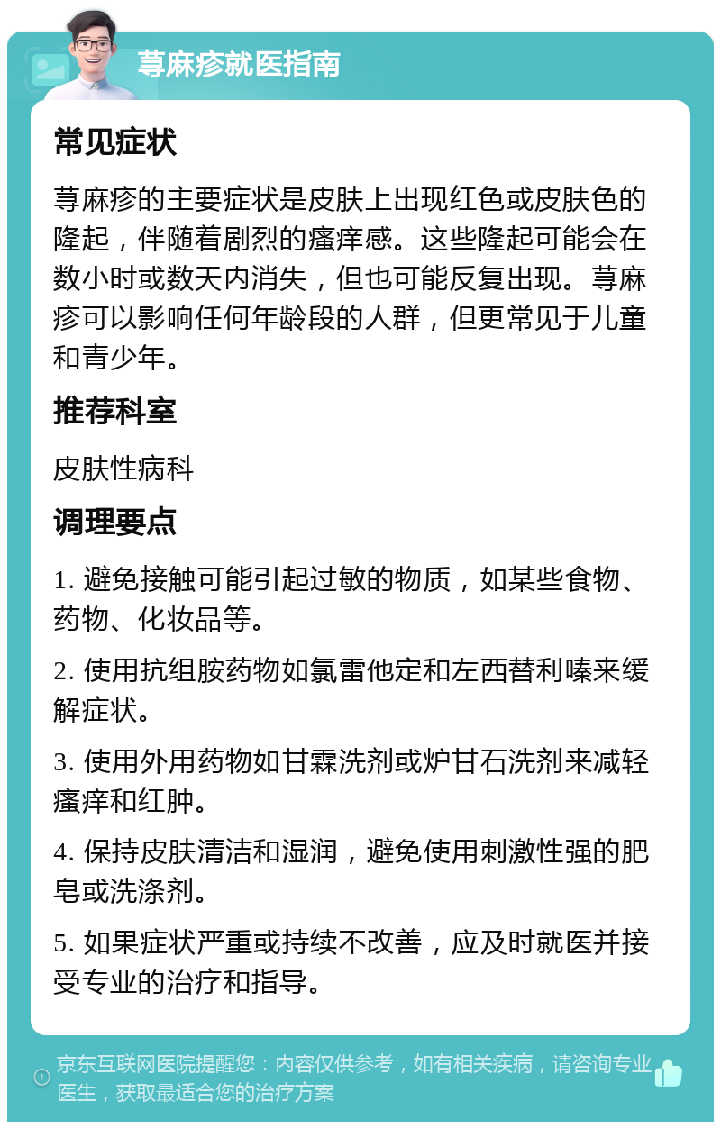 荨麻疹就医指南 常见症状 荨麻疹的主要症状是皮肤上出现红色或皮肤色的隆起，伴随着剧烈的瘙痒感。这些隆起可能会在数小时或数天内消失，但也可能反复出现。荨麻疹可以影响任何年龄段的人群，但更常见于儿童和青少年。 推荐科室 皮肤性病科 调理要点 1. 避免接触可能引起过敏的物质，如某些食物、药物、化妆品等。 2. 使用抗组胺药物如氯雷他定和左西替利嗪来缓解症状。 3. 使用外用药物如甘霖洗剂或炉甘石洗剂来减轻瘙痒和红肿。 4. 保持皮肤清洁和湿润，避免使用刺激性强的肥皂或洗涤剂。 5. 如果症状严重或持续不改善，应及时就医并接受专业的治疗和指导。