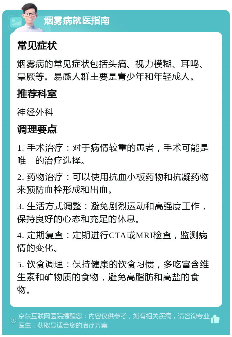 烟雾病就医指南 常见症状 烟雾病的常见症状包括头痛、视力模糊、耳鸣、晕厥等。易感人群主要是青少年和年轻成人。 推荐科室 神经外科 调理要点 1. 手术治疗：对于病情较重的患者，手术可能是唯一的治疗选择。 2. 药物治疗：可以使用抗血小板药物和抗凝药物来预防血栓形成和出血。 3. 生活方式调整：避免剧烈运动和高强度工作，保持良好的心态和充足的休息。 4. 定期复查：定期进行CTA或MRI检查，监测病情的变化。 5. 饮食调理：保持健康的饮食习惯，多吃富含维生素和矿物质的食物，避免高脂肪和高盐的食物。