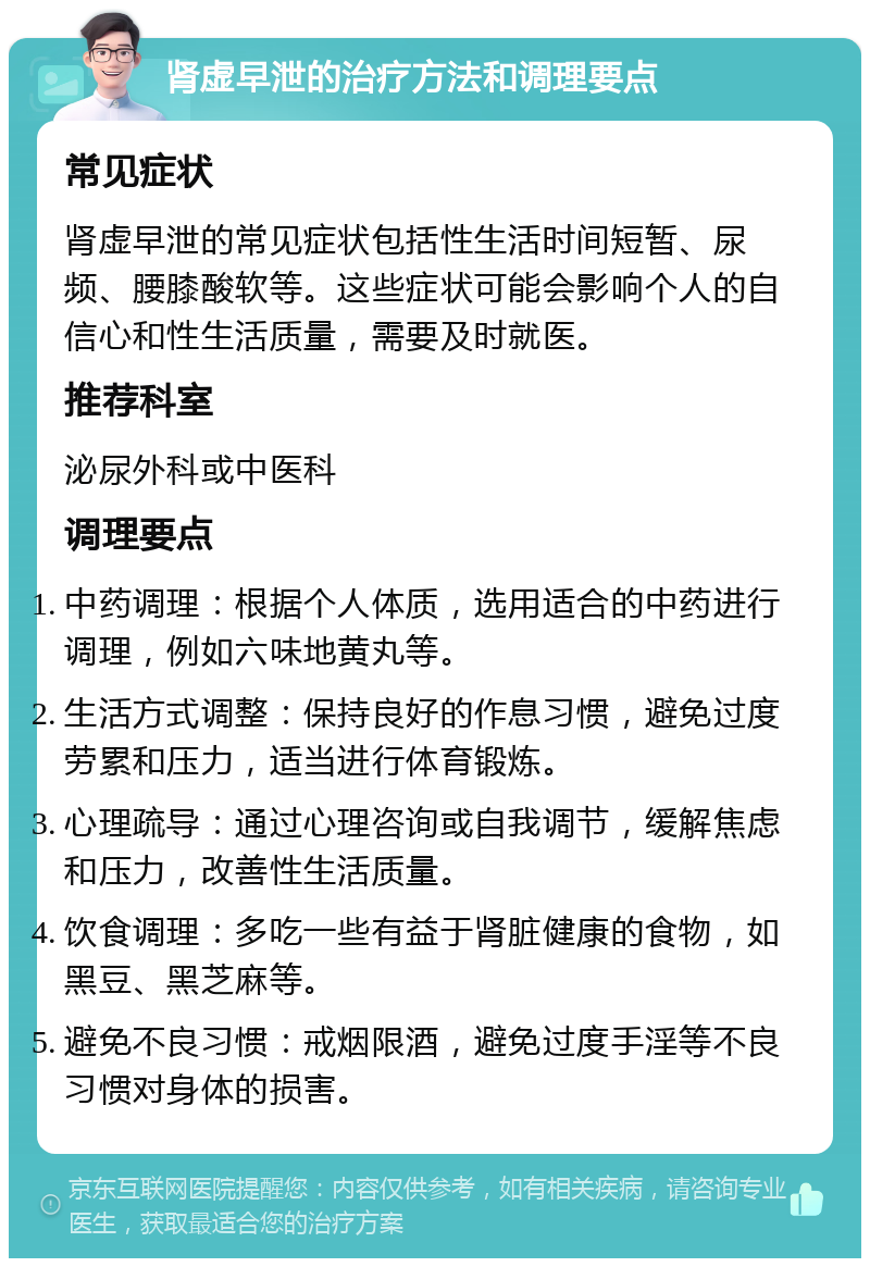 肾虚早泄的治疗方法和调理要点 常见症状 肾虚早泄的常见症状包括性生活时间短暂、尿频、腰膝酸软等。这些症状可能会影响个人的自信心和性生活质量，需要及时就医。 推荐科室 泌尿外科或中医科 调理要点 中药调理：根据个人体质，选用适合的中药进行调理，例如六味地黄丸等。 生活方式调整：保持良好的作息习惯，避免过度劳累和压力，适当进行体育锻炼。 心理疏导：通过心理咨询或自我调节，缓解焦虑和压力，改善性生活质量。 饮食调理：多吃一些有益于肾脏健康的食物，如黑豆、黑芝麻等。 避免不良习惯：戒烟限酒，避免过度手淫等不良习惯对身体的损害。