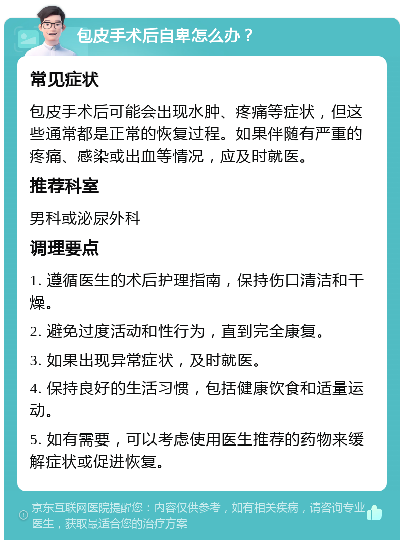 包皮手术后自卑怎么办？ 常见症状 包皮手术后可能会出现水肿、疼痛等症状，但这些通常都是正常的恢复过程。如果伴随有严重的疼痛、感染或出血等情况，应及时就医。 推荐科室 男科或泌尿外科 调理要点 1. 遵循医生的术后护理指南，保持伤口清洁和干燥。 2. 避免过度活动和性行为，直到完全康复。 3. 如果出现异常症状，及时就医。 4. 保持良好的生活习惯，包括健康饮食和适量运动。 5. 如有需要，可以考虑使用医生推荐的药物来缓解症状或促进恢复。