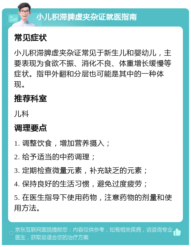 小儿积滞脾虚夹杂证就医指南 常见症状 小儿积滞脾虚夹杂证常见于新生儿和婴幼儿，主要表现为食欲不振、消化不良、体重增长缓慢等症状。指甲外翻和分层也可能是其中的一种体现。 推荐科室 儿科 调理要点 1. 调整饮食，增加营养摄入； 2. 给予适当的中药调理； 3. 定期检查微量元素，补充缺乏的元素； 4. 保持良好的生活习惯，避免过度疲劳； 5. 在医生指导下使用药物，注意药物的剂量和使用方法。