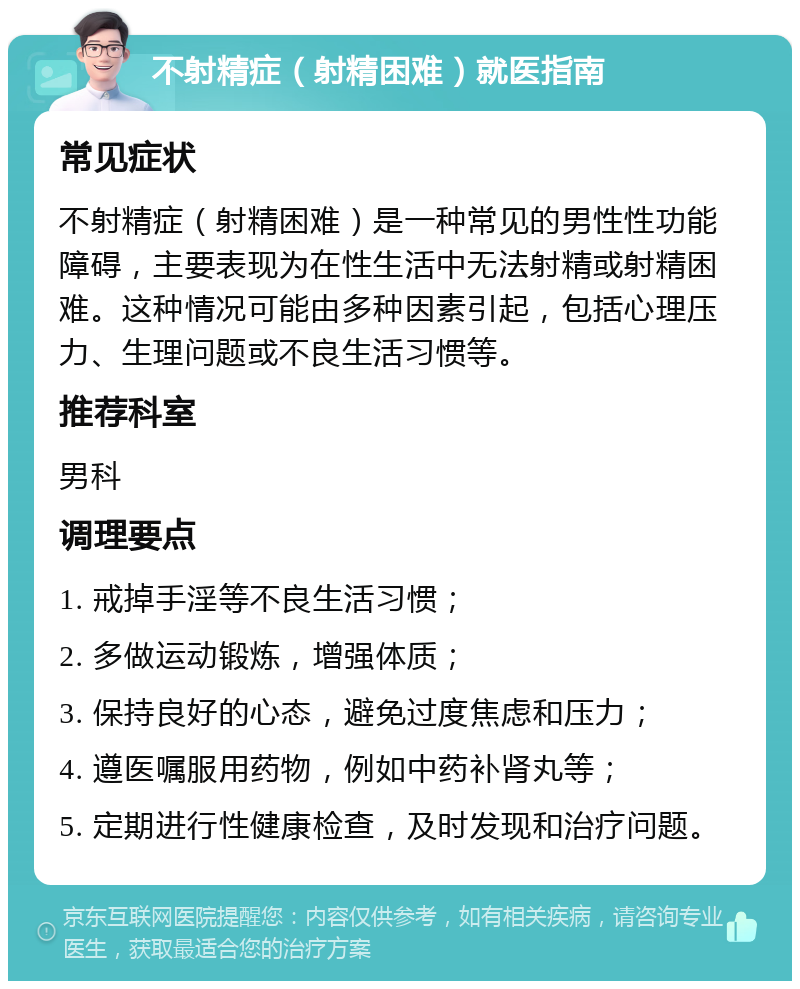 不射精症（射精困难）就医指南 常见症状 不射精症（射精困难）是一种常见的男性性功能障碍，主要表现为在性生活中无法射精或射精困难。这种情况可能由多种因素引起，包括心理压力、生理问题或不良生活习惯等。 推荐科室 男科 调理要点 1. 戒掉手淫等不良生活习惯； 2. 多做运动锻炼，增强体质； 3. 保持良好的心态，避免过度焦虑和压力； 4. 遵医嘱服用药物，例如中药补肾丸等； 5. 定期进行性健康检查，及时发现和治疗问题。