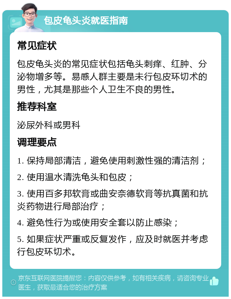 包皮龟头炎就医指南 常见症状 包皮龟头炎的常见症状包括龟头刺痒、红肿、分泌物增多等。易感人群主要是未行包皮环切术的男性，尤其是那些个人卫生不良的男性。 推荐科室 泌尿外科或男科 调理要点 1. 保持局部清洁，避免使用刺激性强的清洁剂； 2. 使用温水清洗龟头和包皮； 3. 使用百多邦软膏或曲安奈德软膏等抗真菌和抗炎药物进行局部治疗； 4. 避免性行为或使用安全套以防止感染； 5. 如果症状严重或反复发作，应及时就医并考虑行包皮环切术。