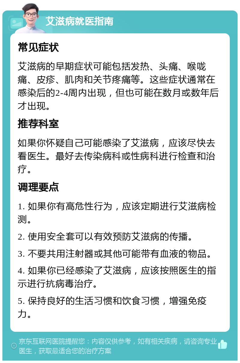 艾滋病就医指南 常见症状 艾滋病的早期症状可能包括发热、头痛、喉咙痛、皮疹、肌肉和关节疼痛等。这些症状通常在感染后的2-4周内出现，但也可能在数月或数年后才出现。 推荐科室 如果你怀疑自己可能感染了艾滋病，应该尽快去看医生。最好去传染病科或性病科进行检查和治疗。 调理要点 1. 如果你有高危性行为，应该定期进行艾滋病检测。 2. 使用安全套可以有效预防艾滋病的传播。 3. 不要共用注射器或其他可能带有血液的物品。 4. 如果你已经感染了艾滋病，应该按照医生的指示进行抗病毒治疗。 5. 保持良好的生活习惯和饮食习惯，增强免疫力。