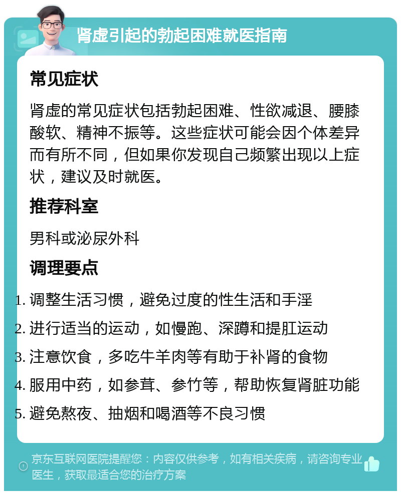 肾虚引起的勃起困难就医指南 常见症状 肾虚的常见症状包括勃起困难、性欲减退、腰膝酸软、精神不振等。这些症状可能会因个体差异而有所不同，但如果你发现自己频繁出现以上症状，建议及时就医。 推荐科室 男科或泌尿外科 调理要点 调整生活习惯，避免过度的性生活和手淫 进行适当的运动，如慢跑、深蹲和提肛运动 注意饮食，多吃牛羊肉等有助于补肾的食物 服用中药，如参茸、参竹等，帮助恢复肾脏功能 避免熬夜、抽烟和喝酒等不良习惯