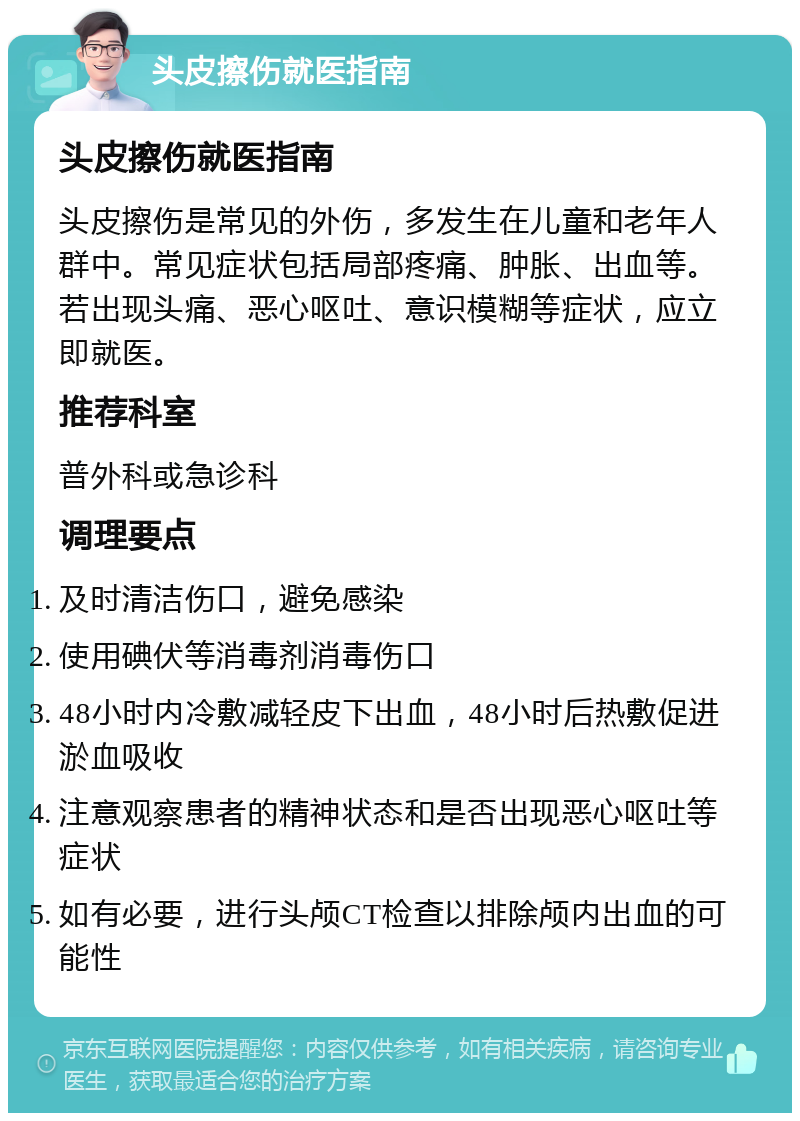 头皮擦伤就医指南 头皮擦伤就医指南 头皮擦伤是常见的外伤，多发生在儿童和老年人群中。常见症状包括局部疼痛、肿胀、出血等。若出现头痛、恶心呕吐、意识模糊等症状，应立即就医。 推荐科室 普外科或急诊科 调理要点 及时清洁伤口，避免感染 使用碘伏等消毒剂消毒伤口 48小时内冷敷减轻皮下出血，48小时后热敷促进淤血吸收 注意观察患者的精神状态和是否出现恶心呕吐等症状 如有必要，进行头颅CT检查以排除颅内出血的可能性