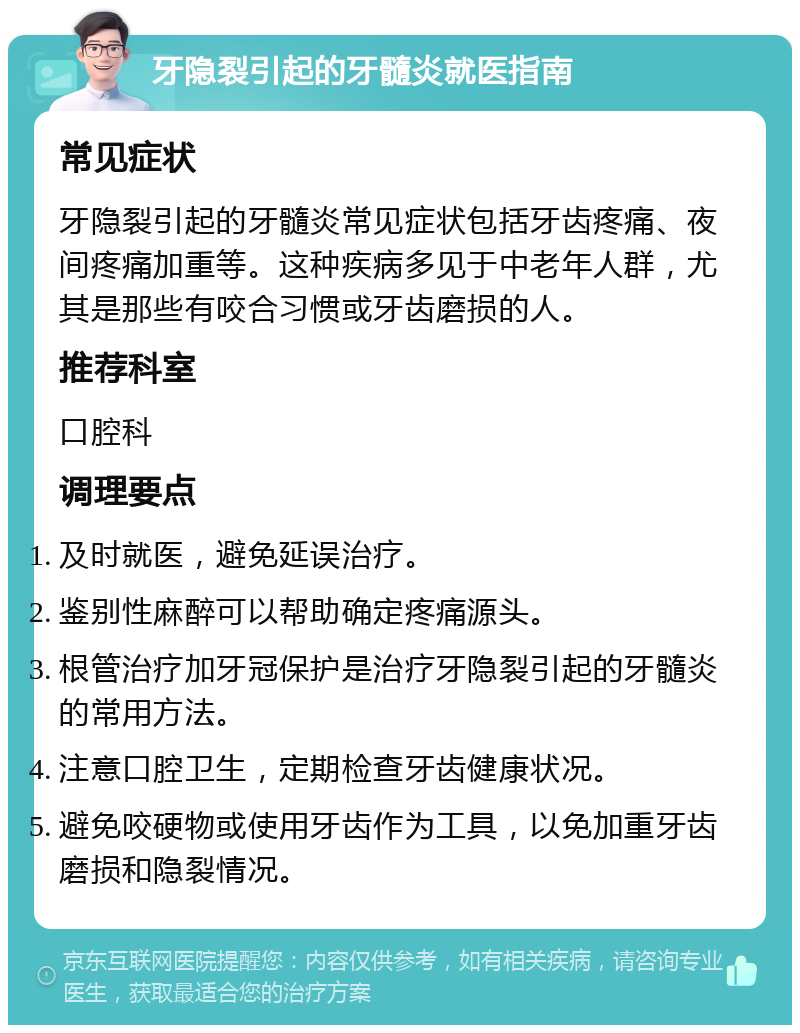 牙隐裂引起的牙髓炎就医指南 常见症状 牙隐裂引起的牙髓炎常见症状包括牙齿疼痛、夜间疼痛加重等。这种疾病多见于中老年人群，尤其是那些有咬合习惯或牙齿磨损的人。 推荐科室 口腔科 调理要点 及时就医，避免延误治疗。 鉴别性麻醉可以帮助确定疼痛源头。 根管治疗加牙冠保护是治疗牙隐裂引起的牙髓炎的常用方法。 注意口腔卫生，定期检查牙齿健康状况。 避免咬硬物或使用牙齿作为工具，以免加重牙齿磨损和隐裂情况。