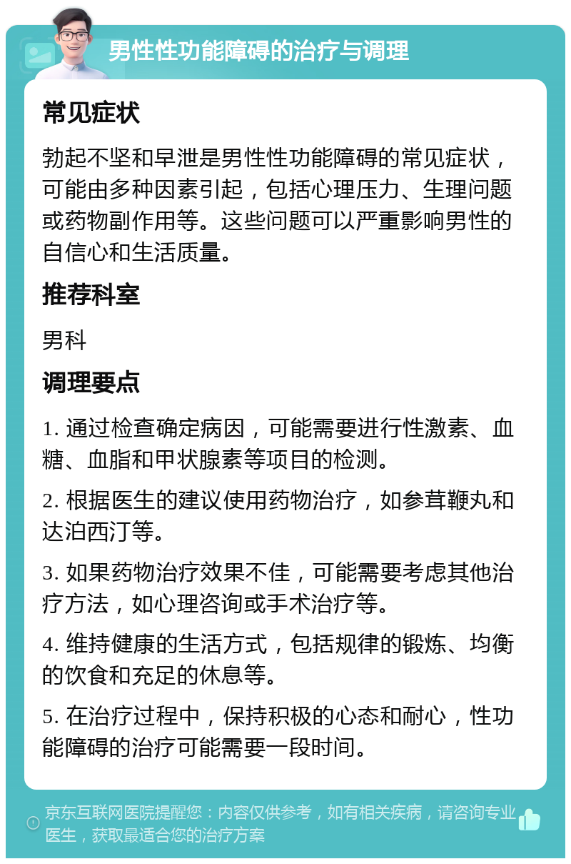 男性性功能障碍的治疗与调理 常见症状 勃起不坚和早泄是男性性功能障碍的常见症状，可能由多种因素引起，包括心理压力、生理问题或药物副作用等。这些问题可以严重影响男性的自信心和生活质量。 推荐科室 男科 调理要点 1. 通过检查确定病因，可能需要进行性激素、血糖、血脂和甲状腺素等项目的检测。 2. 根据医生的建议使用药物治疗，如参茸鞭丸和达泊西汀等。 3. 如果药物治疗效果不佳，可能需要考虑其他治疗方法，如心理咨询或手术治疗等。 4. 维持健康的生活方式，包括规律的锻炼、均衡的饮食和充足的休息等。 5. 在治疗过程中，保持积极的心态和耐心，性功能障碍的治疗可能需要一段时间。