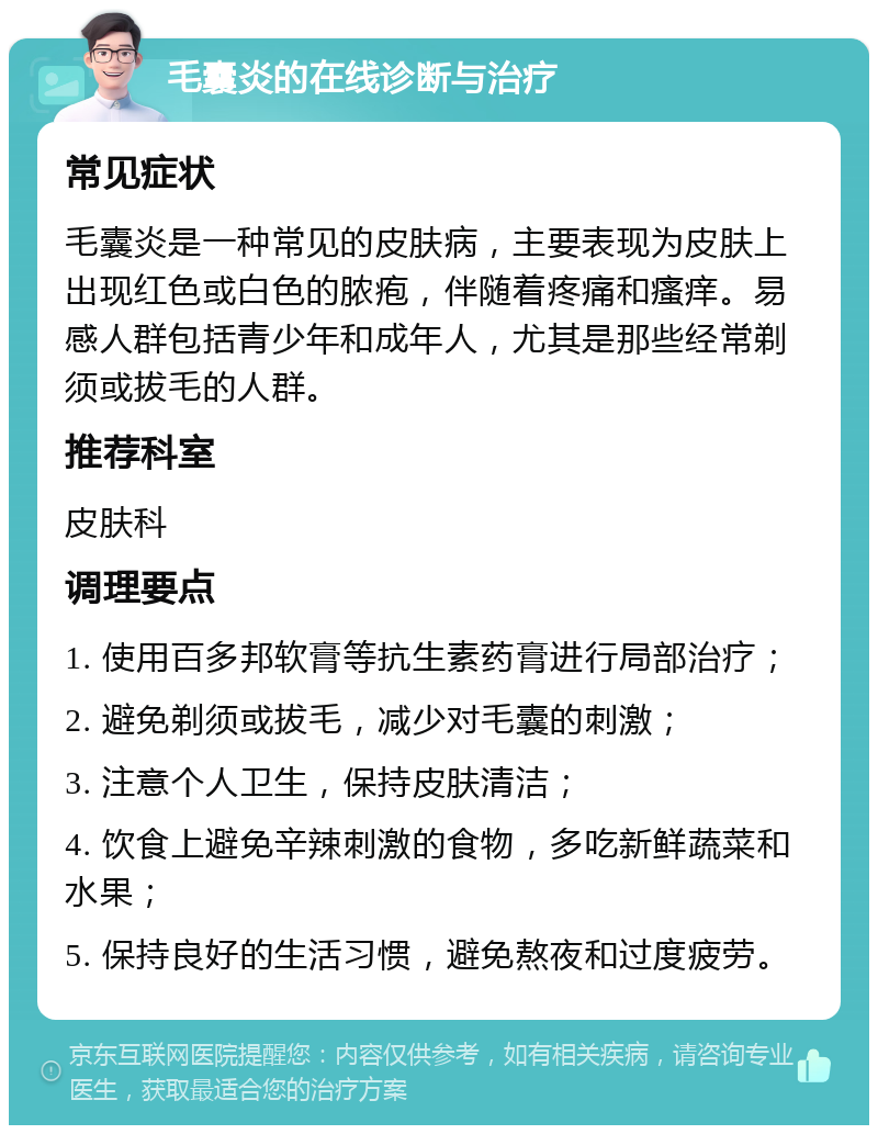 毛囊炎的在线诊断与治疗 常见症状 毛囊炎是一种常见的皮肤病，主要表现为皮肤上出现红色或白色的脓疱，伴随着疼痛和瘙痒。易感人群包括青少年和成年人，尤其是那些经常剃须或拔毛的人群。 推荐科室 皮肤科 调理要点 1. 使用百多邦软膏等抗生素药膏进行局部治疗； 2. 避免剃须或拔毛，减少对毛囊的刺激； 3. 注意个人卫生，保持皮肤清洁； 4. 饮食上避免辛辣刺激的食物，多吃新鲜蔬菜和水果； 5. 保持良好的生活习惯，避免熬夜和过度疲劳。