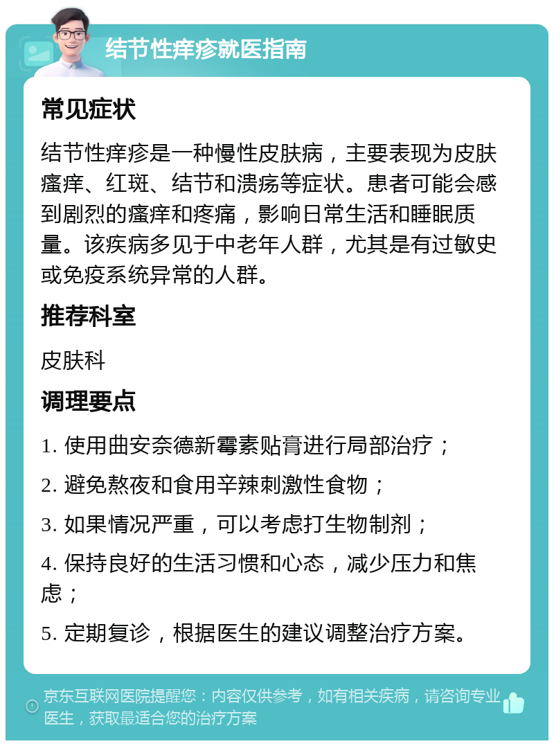 结节性痒疹就医指南 常见症状 结节性痒疹是一种慢性皮肤病，主要表现为皮肤瘙痒、红斑、结节和溃疡等症状。患者可能会感到剧烈的瘙痒和疼痛，影响日常生活和睡眠质量。该疾病多见于中老年人群，尤其是有过敏史或免疫系统异常的人群。 推荐科室 皮肤科 调理要点 1. 使用曲安奈德新霉素贴膏进行局部治疗； 2. 避免熬夜和食用辛辣刺激性食物； 3. 如果情况严重，可以考虑打生物制剂； 4. 保持良好的生活习惯和心态，减少压力和焦虑； 5. 定期复诊，根据医生的建议调整治疗方案。