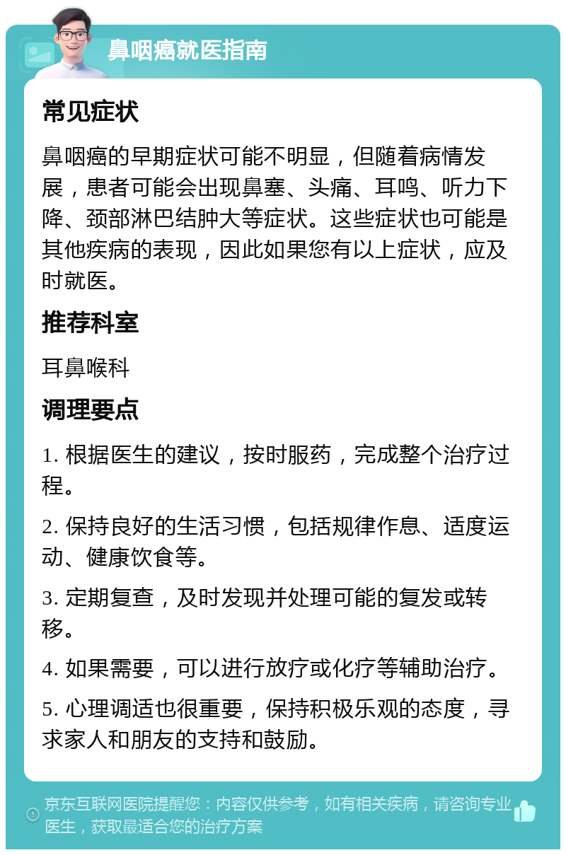 鼻咽癌就医指南 常见症状 鼻咽癌的早期症状可能不明显，但随着病情发展，患者可能会出现鼻塞、头痛、耳鸣、听力下降、颈部淋巴结肿大等症状。这些症状也可能是其他疾病的表现，因此如果您有以上症状，应及时就医。 推荐科室 耳鼻喉科 调理要点 1. 根据医生的建议，按时服药，完成整个治疗过程。 2. 保持良好的生活习惯，包括规律作息、适度运动、健康饮食等。 3. 定期复查，及时发现并处理可能的复发或转移。 4. 如果需要，可以进行放疗或化疗等辅助治疗。 5. 心理调适也很重要，保持积极乐观的态度，寻求家人和朋友的支持和鼓励。