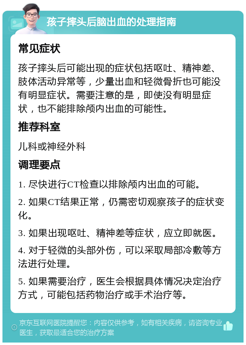 孩子摔头后脑出血的处理指南 常见症状 孩子摔头后可能出现的症状包括呕吐、精神差、肢体活动异常等，少量出血和轻微骨折也可能没有明显症状。需要注意的是，即使没有明显症状，也不能排除颅内出血的可能性。 推荐科室 儿科或神经外科 调理要点 1. 尽快进行CT检查以排除颅内出血的可能。 2. 如果CT结果正常，仍需密切观察孩子的症状变化。 3. 如果出现呕吐、精神差等症状，应立即就医。 4. 对于轻微的头部外伤，可以采取局部冷敷等方法进行处理。 5. 如果需要治疗，医生会根据具体情况决定治疗方式，可能包括药物治疗或手术治疗等。