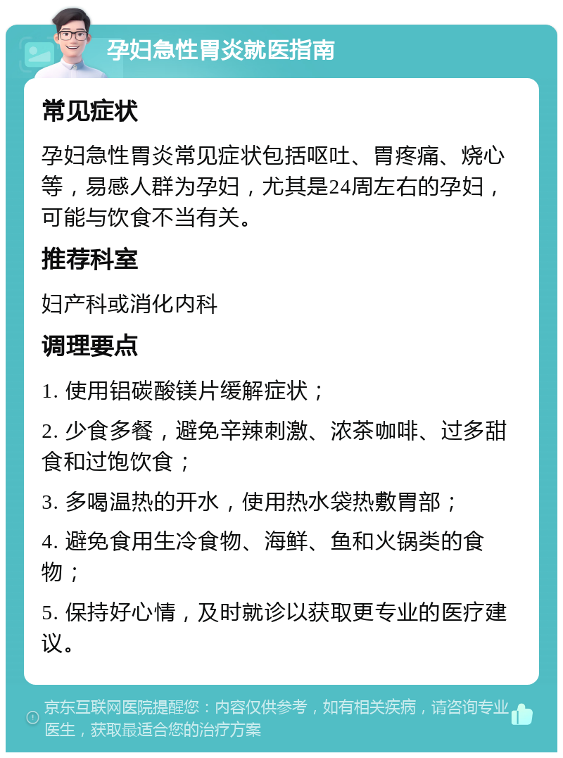 孕妇急性胃炎就医指南 常见症状 孕妇急性胃炎常见症状包括呕吐、胃疼痛、烧心等，易感人群为孕妇，尤其是24周左右的孕妇，可能与饮食不当有关。 推荐科室 妇产科或消化内科 调理要点 1. 使用铝碳酸镁片缓解症状； 2. 少食多餐，避免辛辣刺激、浓茶咖啡、过多甜食和过饱饮食； 3. 多喝温热的开水，使用热水袋热敷胃部； 4. 避免食用生冷食物、海鲜、鱼和火锅类的食物； 5. 保持好心情，及时就诊以获取更专业的医疗建议。