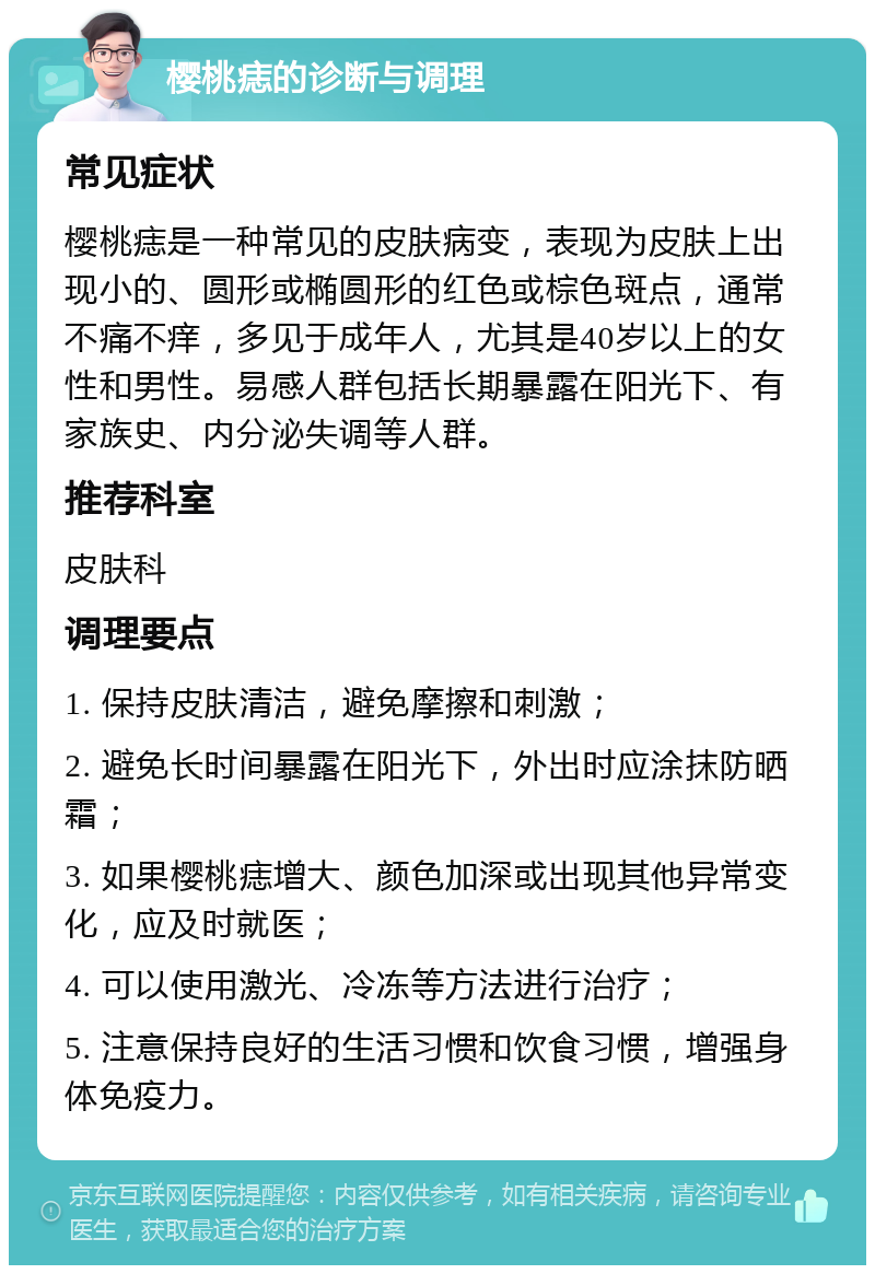 樱桃痣的诊断与调理 常见症状 樱桃痣是一种常见的皮肤病变，表现为皮肤上出现小的、圆形或椭圆形的红色或棕色斑点，通常不痛不痒，多见于成年人，尤其是40岁以上的女性和男性。易感人群包括长期暴露在阳光下、有家族史、内分泌失调等人群。 推荐科室 皮肤科 调理要点 1. 保持皮肤清洁，避免摩擦和刺激； 2. 避免长时间暴露在阳光下，外出时应涂抹防晒霜； 3. 如果樱桃痣增大、颜色加深或出现其他异常变化，应及时就医； 4. 可以使用激光、冷冻等方法进行治疗； 5. 注意保持良好的生活习惯和饮食习惯，增强身体免疫力。