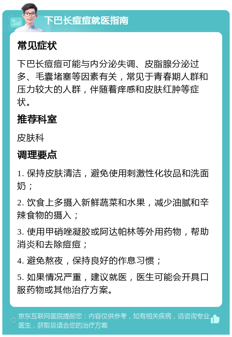 下巴长痘痘就医指南 常见症状 下巴长痘痘可能与内分泌失调、皮脂腺分泌过多、毛囊堵塞等因素有关，常见于青春期人群和压力较大的人群，伴随着痒感和皮肤红肿等症状。 推荐科室 皮肤科 调理要点 1. 保持皮肤清洁，避免使用刺激性化妆品和洗面奶； 2. 饮食上多摄入新鲜蔬菜和水果，减少油腻和辛辣食物的摄入； 3. 使用甲硝唑凝胶或阿达帕林等外用药物，帮助消炎和去除痘痘； 4. 避免熬夜，保持良好的作息习惯； 5. 如果情况严重，建议就医，医生可能会开具口服药物或其他治疗方案。