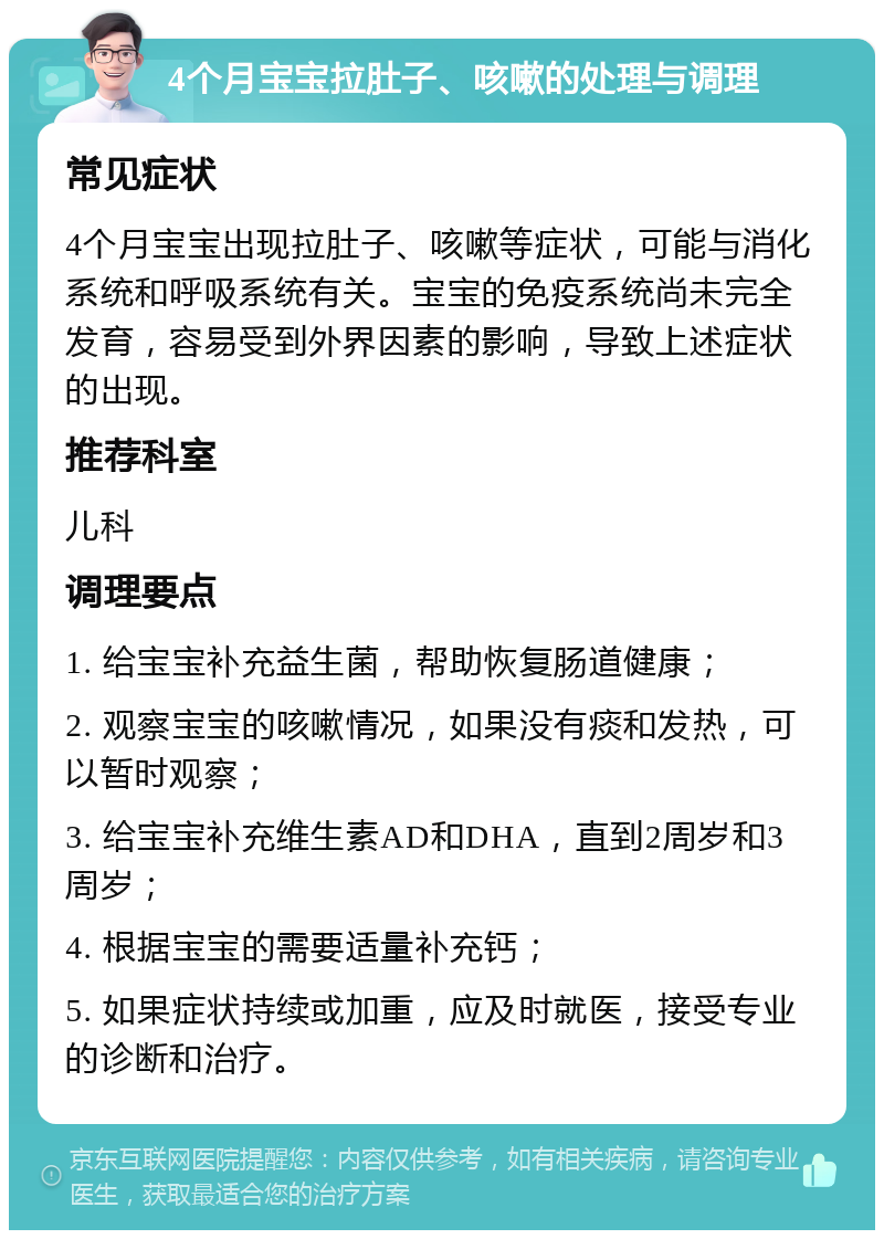 4个月宝宝拉肚子、咳嗽的处理与调理 常见症状 4个月宝宝出现拉肚子、咳嗽等症状，可能与消化系统和呼吸系统有关。宝宝的免疫系统尚未完全发育，容易受到外界因素的影响，导致上述症状的出现。 推荐科室 儿科 调理要点 1. 给宝宝补充益生菌，帮助恢复肠道健康； 2. 观察宝宝的咳嗽情况，如果没有痰和发热，可以暂时观察； 3. 给宝宝补充维生素AD和DHA，直到2周岁和3周岁； 4. 根据宝宝的需要适量补充钙； 5. 如果症状持续或加重，应及时就医，接受专业的诊断和治疗。