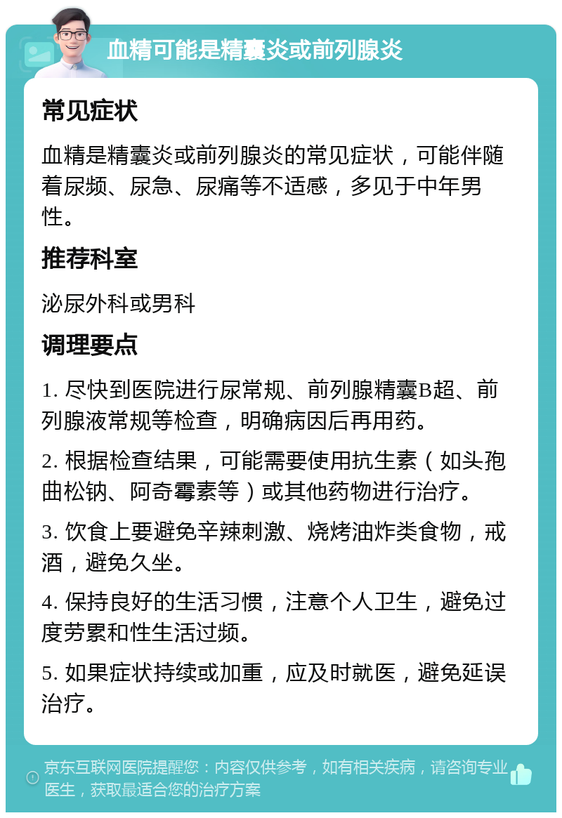 血精可能是精囊炎或前列腺炎 常见症状 血精是精囊炎或前列腺炎的常见症状，可能伴随着尿频、尿急、尿痛等不适感，多见于中年男性。 推荐科室 泌尿外科或男科 调理要点 1. 尽快到医院进行尿常规、前列腺精囊B超、前列腺液常规等检查，明确病因后再用药。 2. 根据检查结果，可能需要使用抗生素（如头孢曲松钠、阿奇霉素等）或其他药物进行治疗。 3. 饮食上要避免辛辣刺激、烧烤油炸类食物，戒酒，避免久坐。 4. 保持良好的生活习惯，注意个人卫生，避免过度劳累和性生活过频。 5. 如果症状持续或加重，应及时就医，避免延误治疗。