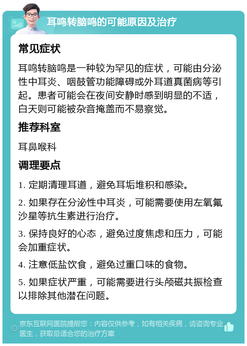 耳鸣转脑鸣的可能原因及治疗 常见症状 耳鸣转脑鸣是一种较为罕见的症状，可能由分泌性中耳炎、咽鼓管功能障碍或外耳道真菌病等引起。患者可能会在夜间安静时感到明显的不适，白天则可能被杂音掩盖而不易察觉。 推荐科室 耳鼻喉科 调理要点 1. 定期清理耳道，避免耳垢堆积和感染。 2. 如果存在分泌性中耳炎，可能需要使用左氧氟沙星等抗生素进行治疗。 3. 保持良好的心态，避免过度焦虑和压力，可能会加重症状。 4. 注意低盐饮食，避免过重口味的食物。 5. 如果症状严重，可能需要进行头颅磁共振检查以排除其他潜在问题。