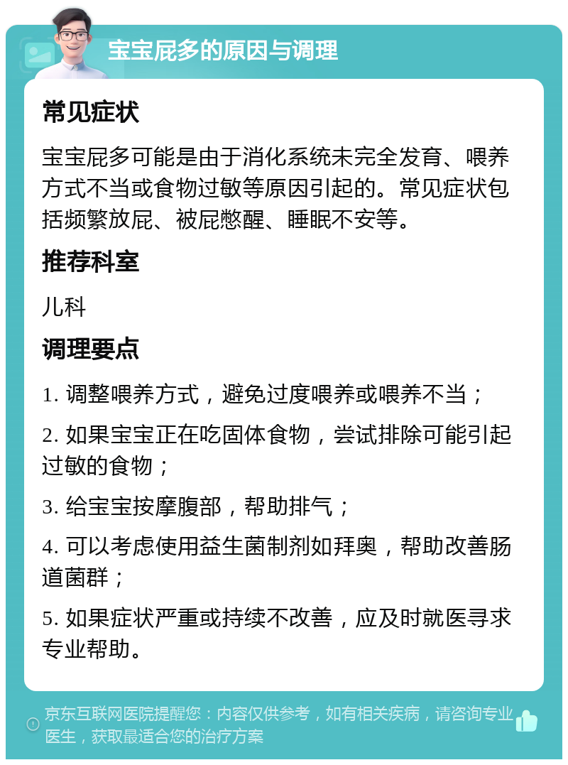 宝宝屁多的原因与调理 常见症状 宝宝屁多可能是由于消化系统未完全发育、喂养方式不当或食物过敏等原因引起的。常见症状包括频繁放屁、被屁憋醒、睡眠不安等。 推荐科室 儿科 调理要点 1. 调整喂养方式，避免过度喂养或喂养不当； 2. 如果宝宝正在吃固体食物，尝试排除可能引起过敏的食物； 3. 给宝宝按摩腹部，帮助排气； 4. 可以考虑使用益生菌制剂如拜奥，帮助改善肠道菌群； 5. 如果症状严重或持续不改善，应及时就医寻求专业帮助。